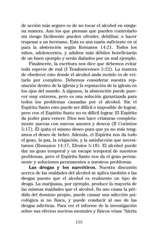 de acción más seguro es de no tocar el alcohol en ningu-
na manera. Aun los que piensan que pueden controlarlo
sin riesgo fácilmente pueden ofender, debilitar, o hacer
tropezar a un hermano. Esta es una razón suficiente en sí
para la abstención según Romanos 14:21. Todos los
niños, adolescentes, y adultos más débiles beneficiarán
de un buen ejemplo y serán dañados por un mal ejemplo.
    Finalmente, la escritura nos dice que debemos evitar
toda especie de mal (I Tesalonicenses 5:22). La manera
de obedecer esto donde el alcohol anda metido es de evi-
tarlo por completo. Debemos considerar nuestra rep-
utación dentro de la iglesia y la reputación de la iglesia en
los ojos del mundo. A algunos, la abstención puede pare-
cer muy extrema, pero es una solución garantizada para
todos los problemas causadas por el alcohol. Sin el
Espíritu Santo esto puede ser difícil o imposible de lograr,
pero con el Espíritu Santo no es difícil lograr. El Espíritu
da poder para vencer. Dios nos hace criaturas completa-
mente nuevas con nuevos amores y deseos (II Corintios
5:17). Él quita el mismo deseo para que ya no más teng-
amos el deseo de beber. Además, el Espíritu nos da todo
el gozo, la paz, la relajación, y la satisfacción que necesi-
tamos (Romanos 14:17, Efesios 5:18). El alcohol puede
dar un gozo temporal y un escape temporal de nuestros
problemas, pero el Espíritu Santo nos da el gozo perma-
nente y soluciones permanentes a nuestros problemas.
    Las drogas y los narcóticos. Nuestra discusión
acerca de las maldades del alcohol se aplica también a las
drogas puesto que el alcohol es realmente un tipo de
droga. La marijuana, por ejemplo, produce la mayoría de
las mismas maldades que el alcohol. Su uso causa la pér-
dida del dominio propio, puede causar una adicción psi-
cológica si no física, y puede conducir al uso de las
drogas adictivas. Para ver el informe de la investigación
sobre sus efectos nocivos mentales y físicos véase “Alerta

                            155
 