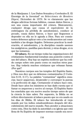de la Marijuana: I. Los Daños Sexuales y Cerebrales II. El
Enemigo de la Juventud” en Selecciones de Readers
Digest, Diciembre de 1979. Se ve claramente que las
drogas adictivas forman hábitos, causan daños físicos, y
son una causa importante del crimen. Básicamente,
cualquier droga que causa el equivalente de la
embriaguez (la pérdida de autodominio), conduce al
pecado, causa daños físicos, o hace que lleguemos a
depender en ella no le agrada a Dios. Para ser consis-
tentes debemos aplicar esto a los medicamentos así como
también a las drogas ilegales. Debemos practicar la mod-
eración, el autodominio, y la disciplina cuando usemos
los analgésicos, pastillas para dormir, y otras drogas, si es
que las tomamos.
    El tabaco. En un tiempo todas las organizaciones del
cristianismo fundamental tomaban una posición contra el
uso del tabaco. Hoy hay un espíritu moderno que ha cedi-
do campo sobre este punto como en muchos otros pun-
tos. Hay todavía muchos cristianos que rehusan fumar.
¿Por qué?
    Nuestros cuerpos son los templos del Espíritu Santo,
y Dios nos dice que no debemos contaminarlos (I Corin-
tios 6:19, 3:17). La palabra “contaminar” significa ensu-
ciar, hacer asqueroso, desatender y corromper la pureza
o la perfección de algo. Ciertamente el tabaco hace esto.
Desde hace años los ministros se han dado cuenta que el
fumar es asqueroso y nocivo al cuerpo. El Espíritu Santo
los enseñaba que era nocivo mucho tiempo antes de que
la ciencia lo hizo saber. Por supuesto, la Biblia no se
refiere directamente al tabaco puesto que no era usado en
los días de Biblia. El tabaco fue introducido al viejo
mundo por los indios estadounidenses después del des-
cubrimiento del nuevo mundo. Para atender a situaciones
como esta, Dios ha dado la autoridad a su iglesia que está
llena de Su Espíritu de imponer normas cuando sea nece-

                            156
 