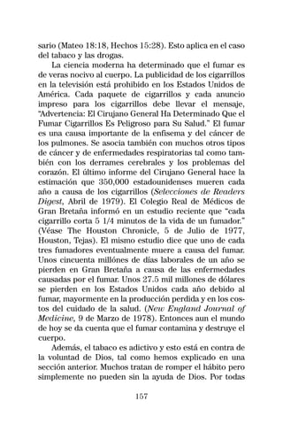 sario (Mateo 18:18, Hechos 15:28). Esto aplica en el caso
del tabaco y las drogas.
    La ciencia moderna ha determinado que el fumar es
de veras nocivo al cuerpo. La publicidad de los cigarrillos
en la televisión está prohibido en los Estados Unidos de
América. Cada paquete de cigarrillos y cada anuncio
impreso para los cigarrillos debe llevar el mensaje,
“Advertencia: El Cirujano General Ha Determinado Que el
Fumar Cigarrillos Es Peligroso para Su Salud.” El fumar
es una causa importante de la enfisema y del cáncer de
los pulmones. Se asocia también con muchos otros tipos
de cáncer y de enfermedades respiratorias tal como tam-
bién con los derrames cerebrales y los problemas del
corazón. El último informe del Cirujano General hace la
estimación que 350,000 estadounidenses mueren cada
año a causa de los cigarrillos (Selecciones de Readers
Digest, Abril de 1979). El Colegio Real de Médicos de
Gran Bretaña informó en un estudio reciente que “cada
cigarrillo corta 5 1/4 minutos de la vida de un fumador.”
(Véase The Houston Chronicle, 5 de Julio de 1977,
Houston, Tejas). El mismo estudio dice que uno de cada
tres fumadores eventualmente muere a causa del fumar.
Unos cincuenta millónes de días laborales de un año se
pierden en Gran Bretaña a causa de las enfermedades
causadas por el fumar. Unos 27.5 mil millones de dólares
se pierden en los Estados Unidos cada año debido al
fumar, mayormente en la producción perdida y en los cos-
tos del cuidado de la salud. (New England Journal of
Medicine, 9 de Marzo de 1978). Entonces aun el mundo
de hoy se da cuenta que el fumar contamina y destruye el
cuerpo.
    Además, el tabaco es adictivo y esto está en contra de
la voluntad de Dios, tal como hemos explicado en una
sección anterior. Muchos tratan de romper el hábito pero
simplemente no pueden sin la ayuda de Dios. Por todas

                           157
 