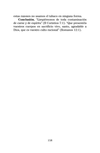 estas razones no usamos el tabaco en ninguna forma.
    Conclusión. “Limpiémonos de toda contaminación
de carne y de espíritu” (II Corintios 7:1). “Que presentéis
vuestros cuerpos en sacrificio vivo, santo, agradable a
Dios, que es vuestro culto racional” (Romanos 12:1).




                           158
 