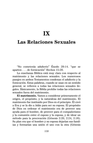 IX
    Las Relaciones Sexuales



    “No cometerás adulterio” Éxodo 20:14. “que se
aparten . . . de fornicación” Hechos 15:20.
    La enseñanza Biblica está muy clara con respecto al
matrimonio y las relaciones sexuales. Los numerosos
pasajes en ambos Testamentos condenan el adulterio y la
fomicación. Estas palabras, cuando se usan en un sentido
general, se refieren a todas las relaciones sexuales ile-
gales. Básicamente, la Biblia prohibe todas las relaciones
sexuales fuera del matrimonio.
    El matrimonio. Vamos a considerar primeramente el
origen, el propósito, y la naturaleza del matrimonio. El
matrimonio fue instituido por Dios en el principio. Él creó
a Eva y se la dio a Adán para ser su esposa. El propósito
de Dios en ordenar el matrimonio era de proveer una
ayuda para el hombre, de proveer para el compañerismo
y la comunión entre el esposo y la esposa, y de idear un
método para la procreación (Génesis 2:20, 2:24, 2:18).
Su plan era que el hombre y su esposa dejarían sus famil-
ias y formarían una unión el uno con la otra (Génesis

                           159
 
