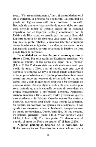 rogar, “Vístase modestamente,” pero si la santidad no está
en el corazón, la persona no obedecerá. La santidad no
puede ser legislada—o está en el corazón, o no está.
Después de que uno haya nacido de nuevo, debe ser una
cosa sencilla tomar el instinto básico de la santidad
impartido por el Espíritu Santo y combinarlo con la
Palabra de Dios como se enseña por un pastor lleno del
Espíritu Santo a fin de vivir una vida santa . En cambio,
hay mucha gente rebelde, y muchos intentan comparar
denominaciones e iglesias. Las denominaciones nunca
han salvado a nadie, porque solamente la Palabra de Dios
puede traer la salvación.
    La santidad es mantenida por el amor que uno le
tiene a Dios. Por esta razón las Escrituras enseñan, “No
améis al mundo, ni las cosas que están en el mundo”
(I Juan 2:15). Podemos vivir una vida santa solamente por
medio de amar a Dios, y no al mundo, que está bajo el
dominio de Satanás. La ley o el temor puede obligarnos a
evitar el pecado hasta cierto punto, pero solamente el amor
creará un deseo en nosotros de evitar todo lo que no es
como Dios y todo lo que no es propicio a Su presencia en
nuestras vidas. Cuando alguien realmente ama a otra per-
sona, trata de agradarle a aquella persona sin considerar su
propia conveniencia y preferencia personal. Asimismo,
cuando amamos a Dios, nuestro Padre y Salvador, quere-
mos obedecer a Su Palabra. Cuando leemos Sus cartas a
nosotros, queremos vivir según ellas porque Le amamos.
Su Espíritu en nosotros nos ayuda a ser obedientes. El nos
ayuda a ser alegres en nuestra obediencia, aunque la carne
no quiere ser obediente. Como Jesús dijo, “El que me ama,
mi palabra guardará” (Juan 14:23. Véase también Juan
14:15, I Juan 2:3). Por otra parte, “Si alguno ama al
mundo, el amor del Padre no está en él” (I Juan 2:15).
    Algunos principios básicos de la santidad. La
Biblia nos enseña los elementos esenciales de la verdadera

                            16
 