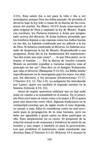 2:24). Esta unión iba a ser para la vida e iba a ser
monógama; porque Dios los había juntado. Se permitía el
divorcio bajo la ley solo a causa de la dureza de los cora-
zones del pueblo. En Mateo 19:3-9 Jesús reincorporó el
plan original de Dios y suplantó la ley de Moisés. Según
esa escritura, los Fariseos tentaron a Jesús por pregun-
tarle acerca del divorcio. Si Jesús hubiera permitido que
los hombres dejaran a sus esposas como los Judíos hacían
en ese día, Le habrían condenado por no adherir a la ley
de Dios. Si hubiera condenado al divorcio, Le habrían acu-
sado de despreciar la ley de Moisés. Respondiendo a sus
preguntas, Jesús dio la ley fundamental del matrimonio:
“los dos serán una sola carne? . . . lo que Dios juntó, no lo
separe el hombre . . . Por la dureza de vuestro corazón
Moisés os permitió repudiar a vuestras mujeres; mas al
principio no fue así.” Dios dice en el Antiguo Testamento
que odia el divorcio (Malaquías 2:15-16). La Biblia insiste
específicamente en la monogamia para los reyes, los obis-
pos, los diáconos, y los ancianos (Deuteronomio 17:17,
I Timoteo 3:2, 12, Tito 1:6). La poligamia fue introducida
por Lamec, quien era también el segundo asesino en la
historia (Génesis 4:19, 23).
    Antes de seguir, queremos enfatizar que no hay nada
malo en cuanto a la sexualidad en sí misma. En el princi-
pio Dios creó tanto al varón como a la mujer, y Él es quien
puso una atracción entre ellos. Algunas tradiciones en la
cristiandad enseñan que de algún modo el sexo degrada,
es carnal, o ruin. Ellos lo consideran como un mal nece-
sario para la propagación de la raza humana, pero no
debe ser agradable y gente santa no debe participar en
ello. Esto simplemente no es cierto. El propósito de la
relación sexual es de consumar y fortalecer la unión de un
hombre y una mujer, y también es para la procreación.
Los que prohiben el matrimonio están enseñando una
doctrina falsa (I Timoteo 4:1-3). Hebreos 13:4 resume la

                            160
 