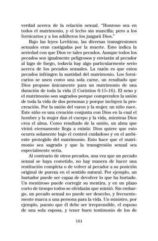 verdad acerca de la relación sexual. “Honroso sea en
todos el matrimonio, y el lecho sin mancilla; pero a los
fornicarios y a los adúlteros los juzgará Dios.”
    Bajo las leyes Levíticas, las diversas transgresiones
sexuales eran castigadas por la muerte. Esto indica la
seriedad con que Dios ve tales pecados. Aunque todos los
pecados son igualmente peligrosos y enviarán al pecador
al lago de fuego, todavía hay algo particularmente serio
acerca de los pecados sexuales. La razón es que estos
pecados infringen la santidad del matrimonio. Los forni-
carios se unen como una sola carne, un resultado que
Dios propuso únicamente para un matrimonio de una
duración de toda la vida (I Corintios 6:15-16). El sexo y
el matrimonio son sagrados porque comprenden la unión
de toda la vida de dos personas y porque incluyen la pro-
creación. Por la unión del varon y la mujer, un niño nace.
Este niño es una creación conjunta con Dios en la cual el
hombre y la mujer dan el cuerpo y la vida, mientras Dios
crea el alma. Como resultado de la unión, un alma que
vivirá eternamente llega a existir. Dios quiere que esto
ocurra solamente bajo el control cuidadoso y en el ambi-
ente protegido del matrimonio. Esto hace que el matri-
monio sea sagrado y que la transgresión sexual sea
especialmente seria.
    Al contrario de otros pecados, una vez que un pecado
sexual se haya cometido, no hay manera de hacer una
restitución completa o de volver al pecador a su posición
original de pureza en el sentido natural. Por ejemplo, un
hurtador puede ser capaz de devolver lo que ha hurtado.
Un mentiroso puede corregir su mentira, y en un plazo
corto de tiempo todos se olvidarán que mintió. Sin embar-
go, un pecado sexual no puede ser desecho, y frecuente-
mente marca a una persona para la vida. Un ministro, por
ejemplo, puesto que él debe ser irreprensible, el esposo
de una sola esposa, y tener buen testimonio de los de

                           161
 
