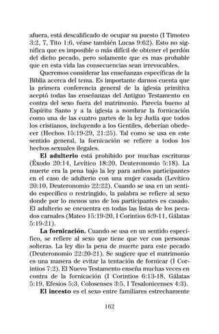 afuera, está descalificado de ocupar su puesto (I Timoteo
3:2, 7, Tito 1:6, véase también Lucas 9:62). Esto no sig-
nifica que es imposible o más difícil de obtener el perdón
del dicho pecado, pero solamente que es mas probable
que en esta vida las consecuencias sean irrevocables.
    Queremos considerar las enseñanzas específicas de la
Biblia acerca del tema. Es importante darnos cuenta que
la primera conferencia general de la iglesia primitiva
aceptó todas las enseñanzas del Antiguo Testamento en
contra del sexo fuera del matrimonio. Parecía bueno al
Espíritu Santo y a la iglesia a nombrar la fornicación
como una de las cuatro partes de la ley Judía que todos
los cristianos, incluyendo a los Gentiles, deberían obede-
cer (Hechos 15:19-29, 21:25). Tal como se usa en este
sentido general, la fornicación se refiere a todos los
hechos sexuales ilegales.
    El adulterio está prohibido por muchas escrituras
(Éxodo 20:14, Levítico 18:20, Deuteronomio 5:18). La
muerte era la pena bajo la ley para ambos participantes
en el caso de adulterio con una mujer casada (Levítico
20:10, Deuteronomio 22:22). Cuando se usa en un senti-
do específico o restringido, la palabra se refiere al sexo
donde por lo menos uno de los participantes es casado.
El adulterio se encuentra en todas las listas de los peca-
dos carnales (Mateo 15:19-20, I Corintios 6:9-11, Gálatas
5:19-21).
    La fornicación. Cuando se usa en un sentido especí-
fico, se refiere al sexo que tiene que ver con personas
solteras. La ley dio la pena de muerte para este pecado
(Deuteronomio 22:20-21). Se sugiere que el matrimonio
es una manera de evitar la tentación de fornicar (I Cor-
intios 7:2). El Nuevo Testamento enseña muchas veces en
contra de la fornicación (I Corintios 6:13-18, Gálatas
5:19, Efesios 5:3, Colosenses 3:5, I Tesalonicenses 4:3).
    El incesto es el sexo entre familiares estrechamente

                           162
 