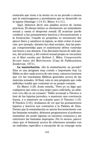 tentación que viene a la mente no es un pecado a menos
que la entretengamos y permitamos que se desarrolle en
la lujuria (Santiago 1:14-15, Mateo 4:1-11).
     Aquí, debemos decir una palabra acerca de ciertas
prácticas. El abrazo íntimo es obviamente un estimulante
sexual y causa el despertar sexual. El acariciar puede
conducir a los pensamientos lascivos y frecuentemente a
la fornicación. Cuando su propósito es meramente dar
placer físico y satisfacer la lujuria, se debe evitar el acari-
ciar; por ejemplo, durante las citas sociales. Aun las pare-
jas comprometidas para el matrimonio deben controlar
sus besos y sus abrazos. Una discusión buena de salir jun-
tos, del acariciar, y del control sexual propio se encuentra
en el libro escrito por Herbert J. Miles, Comprensión
Sexual Antes del Matrimonio (Casa de Publicaciones
Zondervan, 1971).
     La masturbación. ¿Es la masturbación un pecado?
Esta es una pregunta muy común e importante hoy. La
Biblia no dice nada acerca de este tema, entonces tenemos
que ver las enseñanzas Bíblicas generales acerca de las
materias sexuales. Al final, esta es una pregunta que cada
individuo tendrá que contestar en su propio corazón.
     En Mateo 5:28, Jesús enseña, “Pero yo os digo que
cualquiera que mira a una mujer para codiciarla, ya adul-
teró con ella en su corazón.” Pablo aconsejó a Timoteo a
huir de las lujurias juveniles, a mantener una conciencia
buena, y a mantener un corazón puro (I Timoteo 1:19,
II Timoteo 2:22). Acabamos de ver que los pensamientos
lujurios y lascivos son contrarios a la Palabra de Dios.
Puesto que la masturbación se asocia frecuentemente con
las fantasías sexuales, debemos preguntarnos si podemos
masturbar sin sentir lujurias en nuestros corazones y sin
entretener las fantasías impropias. Por lo menos, parece
claro que el fantasear acerca de relaciones sexuales con
un individuo específico a excepción de su cónyuge sería

                             164
 