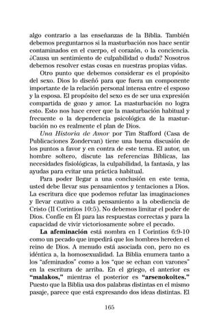 algo contrario a las enseñanzas de la Biblia. También
debemos preguntarnos si la masturbación nos hace sentir
contaminados en el cuerpo, el corazón, o la conciencia.
¿Causa un sentimiento de culpabilidad o duda? Nosotros
debemos resolver estas cosas en nuestras propias vidas.
    Otro punto que debemos considerar es el propósito
del sexo. Dios lo diseñó para que fuera un componente
importante de la relación personal intensa entre el esposo
y la esposa. El propósito del sexo es de ser una expresión
compartida de gozo y amor. La masturbación no logra
esto. Esto nos hace creer que la masturbación habitual y
frecuente o la dependencia psicológica de la mastur-
bación no es realmente el plan de Dios.
    Una Historia de Amor por Tim Stafford (Casa de
Publicaciones Zondervan) tiene una buena discusión de
los puntos a favor y en contra de este tema. El autor, un
hombre soltero, discute las referencias Bíblicas, las
necesidades fisiológicas, la culpabilidad, la fantasía, y las
ayudas para evitar una práctica habitual.
    Para poder llegar a una conclusión en este tema,
usted debe llevar sus pensamientos y tentaciones a Dios.
La escritura dice que podemos refutar las imaginaciones
y llevar cautivo a cada pensamiento a la obediencia de
Cristo (II Corintios 10:5). No debemos limitar el poder de
Dios. Confíe en Él para las respuestas correctas y para la
capacidad de vivir victoriosamente sobre el pecado.
    La afeminación está nombra en I Corintios 6:9-10
como un pecado que impedirá que los hombres hereden el
reino de Dios. A menudo está asociada con, pero no es
idéntica a, la homosexualidad. La Biblia enumera tanto a
los “afeminados” como a los “que se echan con varones”
en la escritura de arriba. En el griego, el anterior es
“malakos,” mientras el posterior es “arsenokoites.”
Puesto que la Biblia usa dos palabras distintas en el mismo
pasaje, parece que está expresando dos ideas distintas. El

                            165
 