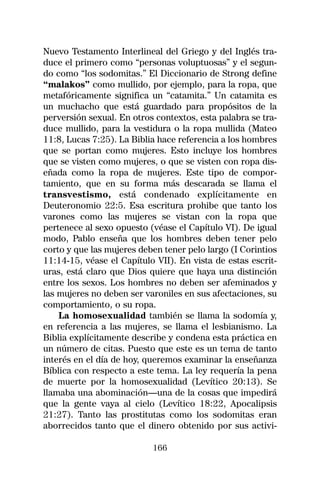 Nuevo Testamento Interlineal del Griego y del Inglés tra-
duce el primero como “personas voluptuosas” y el segun-
do como “los sodomitas.” El Diccionario de Strong define
“malakos” como mullido, por ejemplo, para la ropa, que
metafóricamente significa un “catamita.” Un catamita es
un muchacho que está guardado para propósitos de la
perversión sexual. En otros contextos, esta palabra se tra-
duce mullido, para la vestidura o la ropa mullida (Mateo
11:8, Lucas 7:25). La Biblia hace referencia a los hombres
que se portan como mujeres. Esto incluye los hombres
que se visten como mujeres, o que se visten con ropa dis-
eñada como la ropa de mujeres. Este tipo de compor-
tamiento, que en su forma más descarada se llama el
transvestismo, está condenado explícitamente en
Deuteronomio 22:5. Esa escritura prohibe que tanto los
varones como las mujeres se vistan con la ropa que
pertenece al sexo opuesto (véase el Capítulo VI). De igual
modo, Pablo enseña que los hombres deben tener pelo
corto y que las mujeres deben tener pelo largo (I Corintios
11:14-15, véase el Capítulo VII). En vista de estas escrit-
uras, está claro que Dios quiere que haya una distinción
entre los sexos. Los hombres no deben ser afeminados y
las mujeres no deben ser varoniles en sus afectaciones, su
comportamiento, o su ropa.
    La homosexualidad también se llama la sodomía y,
en referencia a las mujeres, se llama el lesbianismo. La
Biblia explícitamente describe y condena esta práctica en
un número de citas. Puesto que este es un tema de tanto
interés en el día de hoy, queremos examinar la enseñanza
Bíblica con respecto a este tema. La ley requería la pena
de muerte por la homosexualidad (Levítico 20:13). Se
llamaba una abominación—una de la cosas que impedirá
que la gente vaya al cielo (Levítico 18:22, Apocalipsis
21:27). Tanto las prostitutas como los sodomitas eran
aborrecidos tanto que el dinero obtenido por sus activi-

                           166
 