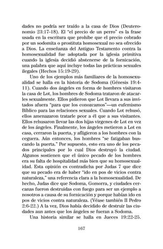 dades no podría ser traído a la casa de Dios (Deutero-
nomio 23:17-18). El “el precio de un perro” es la frase
usada en la escritura que prohibe que el precio cobrado
por un sodomita o prostituta homosexual no sea ofrecido
a Dios. La enseñanza del Antiguo Testamento contra la
homosexualidad fue adoptada por la iglesia primitiva
cuando la iglesia decidió abstenerse de la fornicación,
una palabra que aquí incluye todas las prácticas sexuales
ilegales (Hechos 15:19-29).
    Uno de los ejemplos más familiares de la homosexu-
alidad se halla en la historia de Sodoma (Génesis 19:4-
11). Cuando dos ángeles en forma de hombres visitaron
la casa de Lot, los hombres de Sodoma trataron de atacar-
les sexualmente. Ellos pidieron que Lot llevara a sus invi-
tados afuera “para que los conozcamos”—un eufemismo
Bíblico para las relaciones sexuales. Cuando Lot rehusó,
ellos amenazaron tratarle peor a él que a sus visitantes.
Ellos rehusaron llevar las dos hijas virgenes de Lot en vez
de los ángeles. Finalmente, los ángeles metieron a Lot en
casa, cerraron la puerta, y afligieron a los hombres con la
ceguera. Aún entonces, los hombres “se fatigaban bus-
cando la puerta.” Por supuesto, esto era uno de los peca-
dos principales por lo cual Dios destruyó la ciudad.
Algunos sostienen que el único pecado de los hombres
era su falta de hospitalidad más bien que su homosexual-
idad. Esta opinión es contradicha por Judas 7 que dice
que su pecado era de haber “ido en pos de vicios contra
naturaleza,” una referencia clara a la homosexualidad. De
hecho, Judas dice que Sodoma, Gomorra, y ciudades cer-
canas fueron destruidas con fuego para ser un ejemplo a
nosotros a causa de su fornicación y porque habían ido en
pos de vicios contra naturaleza. (Véase también II Pedro
2:6-22.) A la vez, Dios había decidido de destruir las ciu-
dades aun antes que los ángeles se fueran a Sodoma.
    Una historia similar se halla en Jueces 19:22-25.

                           167
 