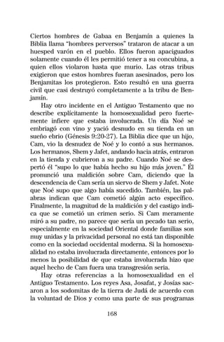 Ciertos hombres de Gabaa en Benjamín a quienes la
Biblia llama “hombres perversos” trataron de atacar a un
huesped varón en el pueblo. Ellos fueron apaciguados
solamente cuando él les permitió tener a su concubina, a
quien ellos violaron hasta que murio. Las otras tribus
exigieron que estos hombres fueran asesinados, pero los
Benjamitas los protegieron. Esto resultó en una guerra
civil que casi destruyó completamente a la tribu de Ben-
jamín.
    Hay otro incidente en el Antiguo Testamento que no
describe explícitamente la homosexualidad pero fuerte-
mente infiere que estaba involucrada. Un día Noé se
embriagó con vino y yació desnudo en su tienda en un
sueño ebrio (Génesis 9:20-27). La Biblia dice que un hijo,
Cam, vio la desnudez de Noé y lo contó a sus hermanos.
Los hermanos, Shem y Jafet, andando hacia atrás, entraron
en la tienda y cubrieron a su padre. Cuando Noé se des-
pertó él “supo lo que había hecho su hijo más joven.” Él
pronunció una maldición sobre Cam, diciendo que la
descendencia de Cam sería un siervo de Shem y Jafet. Note
que Noé supo que algo había sucedido. También, las pal-
abras indican que Cam cometió algún acto específico.
Finalmente, la magnitud de la maldición y del castigo indi-
ca que se cometió un crimen serio. Si Cam meramente
miró a su padre, no parece que sería un pecado tan serio,
especialmente en la sociedad Oriental donde familias son
muy unidas y la privacidad personal no está tan disponible
como en la sociedad occidental moderna. Si la homosexu-
alidad no estaba involucrada directamente, entonces por lo
menos la posibilidad de que estaba involucrada hizo que
aquel hecho de Cam fuera una transgresión seria.
    Hay otras referencias a la homosexualidad en el
Antiguo Testamento. Los reyes Asa, Josafat, y Josías sac-
aron a los sodomitas de la tierra de Judá de acuerdo con
la voluntad de Dios y como una parte de sus programas

                           168
 