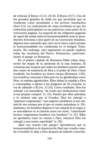 de reforma (I Reyes 15:12, 22:46, II Reyes 23:7). Uno de
los pecados grandes de Judá era que permitían que se
vendieran como prostitutas a los jovenes muchachos
(Joel 3:3). La connotación de estas escrituras es que los
sodomitas participaban en sus prácticas como parte de la
veneración pagana. La mayoría de las religiones paganas
de aquel día usaba tanto la homosexualidad como la pros-
titución femenina como parte de su veneración ritualista.
Algunos han sostenido que esto era la única razón porque
la homosexualidad era condenada en el Antiguo Testa-
mento. Sin embargo, este argumento no puede explicar
todas las escrituras del Nuevo Testamento, particular-
mente el pasaje en Romanos.
    En el primer capítulo de Romanos Pablo relata clara-
mente las etapas de la apostacía de la raza humana. Él
comienza por mostrar que todos los hombres pueden saber
dos cosas—la existencia de Dios y el poder de Dios. Como
resultado, los hombres no tienen excusa (Romanos 1:20).
Los hombres conocían a Dios pero no Le glorificaban como
Dios, ni estaban agradecidos. Ellos daban la espalda a Dios
y comenzaban a adorar a las imágenes de Su creación en
vez de adorarle a Él (vs. 21-23). Como resultado, Dios los
entregó a la inmundicia, “de modo que deshonraron entre
sí sus propios cuerpos” (v. 24). Puesto que ellos adoraban
a la criatura más que al Creador, Dios les entregó a
“pasiones vergonzosas.” Las mujeres cambiaron el uso nat-
ural de sus cuerpos por el que es contra naturaleza (v. 26).
Asimismo, los hombres dejaron el uso natural de la mujer, y
se encendieron en su lascivia unos con otros, “cometiendo
hechos vergonzosos hombres con hombres” (v. 27). Ellos
no aprobaron tener en cuenta a Dios, entonces Dios los
entregó a una mente reprobada” (v. 28).
    ¿Qué nos enseña este pasaje? Aprendemos que la
homosexualidad es la depravación final que resulta cuan-
do el hombre le deja a Dios después de haberle conocido.

                            169
 