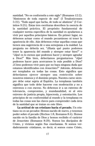 santidad. “No os conforméis a este siglo” (Romanos 12:2).
“Absteneos de toda especie de mal” (I Tesalonicenses
5:22). “Todo aquel que lucha, de todo se abstiene” (I Cor-
intios 9:25). Estas tres escrituras describen la esencia de
la santidad práctica. El propósito fundamental de
cualquier norma específica de la santidad es ayudarnos a
vivir por aquellos principios básicos. En primer lugar, no
debemos actuar como el mundo pecaminoso ni tener la
apariencia de ello. Aún debemos evitar aquellas cosas que
tienen una sugerencia de o una semejanza a la maldad. La
pregunta no debería ser, “¿Hasta qué punto podemos
tener la aparencia del mundo y siempre estar bien?” o
“¿Qué es lo menos que podemos hacer y siempre agradar
a Dios?” Más bien, deberíamos preguntarnos “¿Qué
podemos hacer para acercarnos lo más posible a Dios?
¿Cómo podemos vivir para que no haya ninguna duda que
estamos identificados con Jesucristo?” Además, debemos
ser templados en todas las cosas. Esto significa que
deberíamos ejercer siempre una restricción sobre
nosotros mismos y el dominio propio. Nuestra carne siem-
pre debe estar sujeta al Espíritu. La templanza también
significa que todo debe hacerse con moderación y no a
extremos o con exceso. No debemos ir a un extremo de
tolerancia, compromiso, y mundanalidad, ni al otro
extremo de justicia propia, hipocresía, y ostentación. Los
principios de no conformidad al mundo y la templanza en
todas las cosas son las claves para comprender cada área
de la santidad que se tratan en este libro.
    La actitud de un cristiano hacia el pecado. Un cris-
tiano no es un pecador. Hemos nacido de nuevo, y tenemos
poder sobre el pecado (Hechos 1:8, Romanos 8:4). Hemos
nacido en la familia de Dios y hemos recibido el carácter
de Jesucristo (Romanos 8:29). Somos los discípulos de
Cristo, y vivimos según Sus enseñanzas. Si somos ver-
daderamente cristianos, es decir, si somos como Cristo,

                            17
 