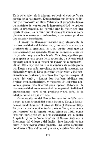Es la veneración de la criatura, es decir, el cuerpo. Va en
contra de la naturaleza. Esto significa que impide el dis-
eño y el propósito de Dios. Volviendo al propósito detrás
del matrimonio, vemos que la homosexualidad no provee
para la procreación, no permite que la mujer sea una
ayuda al varón, no permite que el varón y la mujer se com-
plementen el uno al otro en la unión, y casi nunca produce
una relación monógama.
    El pasaje en Romanos describe muy claramente la
homosexualidad y el lesbianismo y los condena como un
producto de la apostacía. Esto no quiere decir que un
homosexual es un apóstata. Como un individuo, él no es
un pecador mayor que los demás. Más bien, significa que
esta epoca es una epoca de la apostacía, y que esta edad
apóstata conduce a la incidencia mayor de la homosexu-
alidad. El tiempo del fin es más conducente a este peca-
do. Llega a ser más prevalente mientras la sociedad se
aleja más y más de Dios, mientras los hogares y los mat-
rimonios se deshacen, mientras las mujeres usurpan el
papel del varón, mientras los hombres abdican sus
propias responsabilidades, y mientras los espíritus per-
versos ganan más libertad para operar. Entonces, la
homosexualidad no es una señal de un pecado individual
extraordinario, pero es un producto y una señal de la
edad perversa en que vivimos.
    Otras escrituras del Nuevo Testamento también con-
denan la homosexualidad como pecado. Ningún homo-
sexual puede heredar el reino de Dios (I Corintios 6:9).
La palabra usada aquí se traduce como “los que se echan
con varones” en la Versión Reina Valera de 1960, como
“los que participan en la homosexualidad” en la Biblia
Ampliada, y como “sodomitas” en el Nuevo Testamento
Interlineal del Griego y del Inglés. Este lenguaje es tan
claro e inequívoco como posible. Las otras escrituras
condenan a “los sodomitas” y a los que están “sin afecto

                           170
 