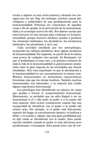 creara a alguien en una cierta manera y después los cas-
tigara por ser así. Hay, sin embargo, muchas causas psi-
cológicas y ambientales de una predisposición para la
homosexualidad. Debemos ser conscientes de aquellas
cosas a fin de ayudar en la prevención de la homosexual-
idad y en aconsejar acerca de ella. Nos damos cuenta que
estos factores no son excusas para continuar en la homo-
sexualidad, porque factores similares ayudan a producir
los criminales habituales, los alcohólicos, los mentirosos
habituales, las prostitutas, y así y así.
    Cada sociedad estudiada por los antropólogos,
incluyendo las culturas primitivas, tiene alguna incidencia
de homosexualidad. Por supuesto, se puede decir la misma
cosa acerca de cualquier otro pecado. Es Iluminante ver
que el lesbianismo es muy raro, y la práctica exclusiva de
toda la vida de la homosexualidad es prácticamente inexis-
tente entre la gran mayoría de las sociedades que fueron
estudiadas. Otra cosa importante es que la afeminación y
la homosexualidad no son necesariamente la misma cosa.
Muchos homosexuales no demuestran características
femeninas más que los demás hombres. También muchos
homosexuales son bisexuales, y la mayoría han tenido
alguna experiencia heterosexual.
    Los psicólogos han identificado un número de cosas
que ayudan a formar el comportamiento homosexual.
Básicamente, es probable que un niño llegará a ser un
homosexual si él o ella imite al padre o a la madre del
sexo opuesto. Esto ocurre comúnmente cuando hay una
incapacidad de identificar con el padre o la madre del
mismo sexo. Por ejemplo, si el padre está físicamente
ausente del hogar, es excesivamente abusivo, es ineficaz y
débil, o es temido y odiado, hay una gran posibilidad que
su hijo varón se identificará con la madre. Esto puede
suceder también cuando la madre es muy afectuosa pero
predominante o tiranizante. Esto puede tener uno de var-

                           172
 