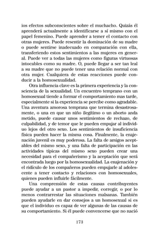ios efectos subconscientes sobre el muchacho. Quizás él
aprenderá actualmente a identificarse a sí mismo con el
papel femenino. Puede aprender a temer el contacto con
otras mujeres. Puede resentir la dominación de su madre
o puede sentirse inadecuado en comparación con ella,
transferiendo estos sentimientos a las mujeres en gener-
al. Puede ver a todas las mujeres como figuras virtuosas
intocables como su madre. O, puede llegar a ser tan leal
a su madre que no puede tener una relación normal con
otra mujer. Cualquiera de estas reacciones puede con-
ducir a la homosexualidad.
     Otra influencia clave es la primera experiencia y la con-
sciencia de la sexualidad. Un encuentro temprano con un
homosexual tiende a formar el comportamiento mas tarde,
especialmente si la experiencia se percibe como agradable.
Una aventura amorosa temprana que termina desastrosa-
mente, o una en que un niño ilegítimo o un aborto anda
metido, puede causar unos sentimientos de rechazo, de
culpabilidad, y de temor que le pueden empujar al individ-
uo lejos del otro sexo. Los sentimientos de insuficiencia
física pueden hacer la misma cosa. Finalmente, la enaje-
nación juvenil es muy poderosa. La falta de amigos acept-
ables del mismo sexo, y una falta de participación en las
actividades típicas del mismo sexo pueden crear una
necesidad para el compañerismo y la aceptación que será
encontrada luego por la homosexualidad. La enajenación y
el ridículo de los compañeros pueden empujarle al adoles-
cente a tener contacto y relaciones con homosexuales,
quienes pueden influirle fácilmente.
     Una comprensión de estas causas contribuyentes
puede ayudar a un pastor a impedir, corregir, o por lo
menos contrarrestar las situaciones malsanas. También
pueden ayudarle en dar consejos a un homosexual si es
que el individuo es capaz de ver algunas de las causas de
su comportamiento. Si él puede convencerse que no nació

                             173
 