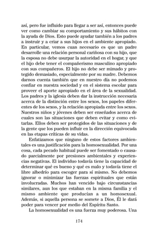 así, pero fue influido para llegar a ser así, entonces puede
ver como cambiar su comportamiento y sus hábitos con
la ayuda de Dios. Esto puede ayudar también a los padres
a instruir y a criar a sus hijos en el ambiente apropiado.
En particular, vemos cuan necesario es que un padre
desarrolle una relación personal cariñosa con su hijo, que
la esposa no debe usurpar la autoridad en el hogar, y que
el hijo debe tener el compañerismo masculino apropiado
con sus compañeros. El hijo no debe ser mimado y pro-
tegido demasiado, especialmente por su madre. Debemos
darnos cuenta también que en nuestro día no podemos
confiar en nuestra sociedad y en el sistema escolar para
proveer el aporte apropiado en el área de la sexualidad.
Los padres y la iglesia deben dar la instrucción necesaria
acerca de la distinción entre los sexos, los papeles difer-
entes de los sexos, y la relación apropiada entre los sexos.
Nuestros niños y jóvenes deben ser enseñados acerca de
cuales son las situaciones que deben evitar y como evi-
tarlas. Ellos deben ser protegidos de las situaciones y de
la gente que los pueden influir en la dirección equivocada
en las etapas críticas de su vidas.
     Enfatizamos que ninguno de estos factores ambien-
tales es una justificación para la homosexualidad. Por una
cosa, cada pecado habitual puede ser fomentado o causa-
do parcialmente por presiones ambientales y experien-
cias negativas. El individuo todavía tiene la capacidad de
determinar qué es bueno y qué es malo y todavía tiene el
libre albedrío para escoger para sí mismo. No debemos
ignorar o minimizar las fuerzas espirituales que están
involucradas. Muchos han vencido bajo circunstancias
similares, aun los que estaban en la misma familia y el
mismo ambiente que producían a un homosexual.
Además, si aquella persona se somete a Dios, Él le dará
poder para vencer por medio del Espíritu Santo.
     La homosexualidad es una fuerza muy poderosa. Una

                            174
 