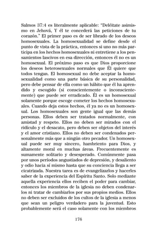 Salmos 37:4 es literalmente aplicable: “Deléitate asimis-
mo en Jehová, Y él te concederá las peticiones de tu
corazón.” El primer paso es de ser librado de los deseos
homosexuales. La homosexualidad se define desde el
punto de vista de la práctica, entonces si uno no más par-
ticipa en los hechos homosexuales ni entretiene a los pen-
samientos lascivos en esa dirección, entonces él no es un
homosexual. El próximo paso es que Dios proporcione
los deseos heterosexuales normales que Él quiere que
todos tengan. El homosexual no debe aceptar la homo-
sexualidad como una parte básica de su personalidad,
pero debe pensar de ella como un hábito que él ha apren-
dido y escogido (si conscientemente o inconsciente-
mente) que puede ser erradicado. Él es un homosexual
solamente porque escoge cometer los hechos homosexu-
ales. Cuando deja estos hechos, él ya no es un homosex-
ual. Los homosexuales son gente igual que las demás
personas. Ellos deben ser tratados normalmente, con
amistad y respeto. Ellos no deben ser mirados con el
ridículo y el desacato, pero deben ser objetos del interés
y el amor cristiano. Ellos no deben ser condenados per-
sonalmente más que a ningún otro pecador. Un homosex-
ual puede ser muy sincero, hambriento para Dios, y
altamente moral en muchas áreas. Frecuentemente es
sumamente solitario y desesperado. Comúnmente pasa
por unos períodos angustiados de depresión, y desaliento
y odio hacia sí mismo hasta que su conciencia llega a ser
cicatrizada. Nuestra tarea es de evangelizarlos y hacerles
saber de la experiencia del Espíritu Santo. Solo mediante
aquella experiencia ellos reciben el poder para cambiar,
entonces los miembros de la iglesia no deben condenar-
los ni tratar de cambiarlos por sus propios medios. Ellos
no deben ser excluidos de los cultos de la iglesia a menos
que sean un peligro verdadero para la juventud. Esto
probablemente será el caso solamente con los miembros

                           176
 