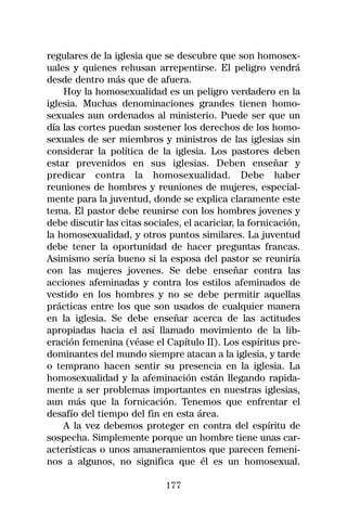 regulares de la iglesia que se descubre que son homosex-
uales y quienes rehusan arrepentirse. El peligro vendrá
desde dentro más que de afuera.
    Hoy la homosexualidad es un peligro verdadero en la
iglesia. Muchas denominaciones grandes tienen homo-
sexuales aun ordenados al ministerio. Puede ser que un
día las cortes puedan sostener los derechos de los homo-
sexuales de ser miembros y ministros de las iglesias sin
considerar la política de la iglesia. Los pastores deben
estar prevenidos en sus iglesias. Deben enseñar y
predicar contra la homosexualidad. Debe haber
reuniones de hombres y reuniones de mujeres, especial-
mente para la juventud, donde se explica claramente este
tema. El pastor debe reunirse con los hombres jovenes y
debe discutir las citas sociales, el acariciar, la fornicación,
la homosexualidad, y otros puntos similares. La juventud
debe tener la oportunidad de hacer preguntas francas.
Asimismo sería bueno si la esposa del pastor se reuniría
con las mujeres jovenes. Se debe enseñar contra las
acciones afeminadas y contra los estilos afeminados de
vestido en los hombres y no se debe permitir aquellas
prácticas entre los que son usados de cualquier manera
en la iglesia. Se debe enseñar acerca de las actitudes
apropiadas hacia el así llamado movimiento de la lib-
eración femenina (véase el Capítulo II). Los espíritus pre-
dominantes del mundo siempre atacan a la iglesia, y tarde
o temprano hacen sentir su presencia en la iglesia. La
homosexualidad y la afeminación están llegando rapida-
mente a ser problemas importantes en nuestras iglesias,
aun más que la fornicación. Tenemos que enfrentar el
desafío del tiempo del fin en esta área.
    A la vez debemos proteger en contra del espíritu de
sospecha. Simplemente porque un hombre tiene unas car-
acterísticas o unos amaneramientos que parecen femeni-
nos a algunos, no significa que él es un homosexual.

                             177
 
