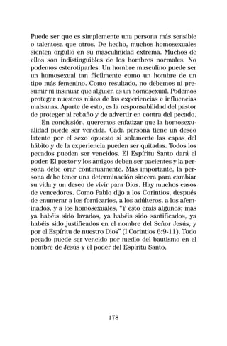Puede ser que es simplemente una persona más sensible
o talentosa que otros. De hecho, muchos homosexuales
sienten orgullo en su masculinidad extrema. Muchos de
ellos son indistinguibles de los hombres normales. No
podemos esterotiparles. Un hombre masculino puede ser
un homosexual tan fácilmente como un hombre de un
tipo más femenino. Como resultado, no debemos ni pre-
sumir ni insinuar que alguien es un homosexual. Podemos
proteger nuestros niños de las experiencias e influencias
malsanas. Aparte de esto, es la responsabilidad del pastor
de proteger al rebaño y de advertir en contra del pecado.
    En conclusión, queremos enfatizar que la homosexu-
alidad puede ser vencida. Cada persona tiene un deseo
latente por el sexo opuesto si solamente las capas del
hábito y de la experiencia pueden ser quitadas. Todos los
pecados pueden ser vencidos. El Espíritu Santo dará el
poder. El pastor y los amigos deben ser pacientes y la per-
sona debe orar continuamente. Mas importante, la per-
sona debe tener una determinación sincera para cambiar
su vida y un deseo de vivir para Dios. Hay muchos casos
de vencedores. Como Pablo dijo a los Corintios, después
de enumerar a los fornicarios, a los adúlteros, a los afem-
inados, y a los homosexuales, “Y esto erais algunos; mas
ya habéis sido lavados, ya habéis sido santificados, ya
habéis sido justificados en el nombre del Señor Jesús, y
por el Espíritu de nuestro Dios” (I Corintios 6:9-11). Todo
pecado puede ser vencido por medio del bautismo en el
nombre de Jesús y el poder del Espíritu Santo.




                           178
 