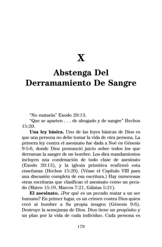 X
      Abstenga Del
 Derramamiento De Sangre


    “No matarás” Exodo 20:13.
    “Que se aparten . . . de ahogado y de sangre” Hechos
15:20.
    Una ley básica. Uno de las leyes básicas de Dios es
que una persona no debe tomar la vida de otra persona. La
primera ley contra el asesinato fue dada a Noé en Génesis
9:5-6, donde Dios pronunció juicio sobre todos los que
derraman la sangre de un hombre. Los diez mandamientos
incluyen una condenación de todo clase de asesinato
(Exodo 20:13), y la iglesia primitiva reafirmó esta
enseñanza (Hechos 15:20), (Véase el Capítulo VIII para
una discusión completa de esa escritura.) Hay numerosas
otras escrituras que clasifican el asesinato como un peca-
do (Mateo 15:19, Marcos 7:21, Gálatas 5:21).
    El asesinato. ¿Por qué es un pecado matar a un ser
humano? En primer lugar, es un crimen contra Dios quien
creó al hombre a Su propia imagen (Génesis 9:6).
Destruye la semejanza de Dios. Dios tiene un propósito y
un plan por la vida de cada individuo. Cada persona es

                           179
 