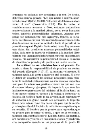 entonces no podemos ser pecadores a la vez. De hecho,
debemos odiar al pecado. “Los que amáis a Jehová, abor-
reced el mal” (Salmo 97:10). “El temor de Jehová es abor-
recer el mal” (Proverbios 8:13). Por lo tanto, si
verdaderamente amamos a Dios, entonces automática-
mente odiamos a la maldad. Ahora, como seres humanos
todos, tenemos personalidades diferentes. Algunas per-
sonas son naturalmente más agresivas, francas, o socia-
bles, mientras otras son más reservadas o tolerantes. Esto
dará lo mismo en nuestras actitudes hacia el pecado si no
permitimos que el Espíritu Santo reine como Rey en nues-
tras vidas. Sin considerar nuestras personalidades origi-
nales, cada uno de nosotros odiaremos a la maldad. Esto
permite que un ministro hable enérgicamente en contra del
pecado . Sin considerar su personalidad básica, él es capaz
de identificar al pecado y de predicar en contra de ello.
    La actitud de un ministro hacia el pecado. Un
ministro tiene la responsabilidad de predicar en contra
del pecado (Ezequiel 3:17-19). Al nombrar el pecado, él
también ayuda a la gente a saber en qué consiste. El tiene
el deber de establecer las normas necesarias para man-
tener la santidad. Estas normas no son para los visitantes
sino para los miembros, particularmente los que son usa-
dos como líderes y ejemplos. No importa lo que sean las
inclinaciones personales del ministro, el Espíritu Santo en
él no puede tolerar el pecado y le obliga a denunciar el
pecado. El Espíritu Santo le da la valentía de reprender y
de exhortar a la gente cuando sea necesario. El Espíritu
Santo debe reinar como Rey en su vida para que la unción
y la inspiración del Espíritu le dé la fuerza espiritual que
se necesita. El hombre que es pronto para reprender, que
es pronto para mostrar el enojo, o que no es tolerante,
también será cambiado por el Espíritu Santo. El llegará a
ser bondadoso y tierno en sus admoniciones, y predicará
con compasión cuando ve los pecados de la gente. El

                            18
 