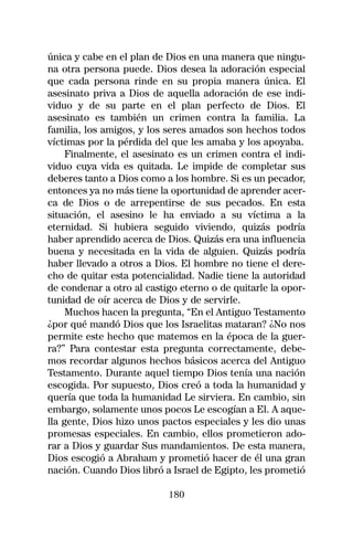 única y cabe en el plan de Dios en una manera que ningu-
na otra persona puede. Dios desea la adoración especial
que cada persona rinde en su propia manera única. El
asesinato priva a Dios de aquella adoración de ese indi-
viduo y de su parte en el plan perfecto de Dios. El
asesinato es también un crimen contra la familia. La
familia, los amigos, y los seres amados son hechos todos
víctimas por la pérdida del que les amaba y los apoyaba.
     Finalmente, el asesinato es un crimen contra el indi-
viduo cuya vida es quitada. Le impide de completar sus
deberes tanto a Dios como a los hombre. Si es un pecador,
entonces ya no más tiene la oportunidad de aprender acer-
ca de Dios o de arrepentirse de sus pecados. En esta
situación, el asesino le ha enviado a su víctima a la
eternidad. Si hubiera seguido viviendo, quizás podría
haber aprendido acerca de Dios. Quizás era una influencia
buena y necesitada en la vida de alguien. Quizás podría
haber llevado a otros a Dios. El hombre no tiene el dere-
cho de quitar esta potencialidad. Nadie tiene la autoridad
de condenar a otro al castigo eterno o de quitarle la opor-
tunidad de oír acerca de Dios y de servirle.
     Muchos hacen la pregunta, “En el Antiguo Testamento
¿por qué mandó Dios que los Israelitas mataran? ¿No nos
permite este hecho que matemos en la época de la guer-
ra?” Para contestar esta pregunta correctamente, debe-
mos recordar algunos hechos básicos acerca del Antiguo
Testamento. Durante aquel tiempo Dios tenía una nación
escogida. Por supuesto, Dios creó a toda la humanidad y
quería que toda la humanidad Le sirviera. En cambio, sin
embargo, solamente unos pocos Le escogían a El. A aque-
lla gente, Dios hizo unos pactos especiales y les dio unas
promesas especiales. En cambio, ellos prometieron ado-
rar a Dios y guardar Sus mandamientos. De esta manera,
Dios escogió a Abraham y prometió hacer de él una gran
nación. Cuando Dios libró a Israel de Egipto, les prometió

                           180
 