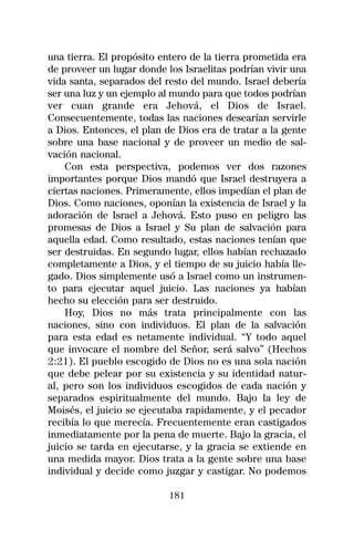 una tierra. El propósito entero de la tierra prometida era
de proveer un lugar donde los Israelitas podrían vivir una
vida santa, separados del resto del mundo. Israel debería
ser una luz y un ejemplo al mundo para que todos podrían
ver cuan grande era Jehová, el Dios de Israel.
Consecuentemente, todas las naciones desearían servirle
a Dios. Entonces, el plan de Dios era de tratar a la gente
sobre una base nacional y de proveer un medio de sal-
vación nacional.
    Con esta perspectiva, podemos ver dos razones
importantes porque Dios mandó que Israel destruyera a
ciertas naciones. Primeramente, ellos impedían el plan de
Dios. Como naciones, oponían la existencia de Israel y la
adoración de Israel a Jehová. Esto puso en peligro las
promesas de Dios a Israel y Su plan de salvación para
aquella edad. Como resultado, estas naciones tenían que
ser destruidas. En segundo lugar, ellos habían rechazado
completamente a Dios, y el tiempo de su juicio había lle-
gado. Dios simplemente usó a Israel como un instrumen-
to para ejecutar aquel juicio. Las naciones ya habían
hecho su elección para ser destruido.
    Hoy, Dios no más trata principalmente con las
naciones, sino con individuos. El plan de la salvación
para esta edad es netamente individual. “Y todo aquel
que invocare el nombre del Señor, será salvo” (Hechos
2:21). El pueblo escogido de Dios no es una sola nación
que debe pelear por su existencia y su identidad natur-
al, pero son los individuos escogidos de cada nación y
separados espiritualmente del mundo. Bajo la ley de
Moisés, el juicio se ejecutaba rapidamente, y el pecador
recibía lo que merecía. Frecuentemente eran castigados
inmediatamente por la pena de muerte. Bajo la gracia, el
juicio se tarda en ejecutarse, y la gracia se extiende en
una medida mayor. Dios trata a la gente sobre una base
individual y decide como juzgar y castigar. No podemos

                           181
 
