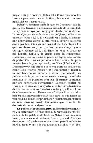 juzgar a ningún hombre (Mateo 7:1). Como resultado, las
razones para matar en el Antiguo Testamento no son
aplicables en nuestra edad.
    Debemos recordar también que los Cristianos bajo la
gracia son llamados a una norma más alta de la santidad.
La ley daba un ojo por un ojo y un diente por un diente.
La ley dijo que debería amar a su prójimo y odiar a su
enemigo (Mateo 5.38, 43). Cuando vino Jesús, El enseñó
que deberíamos volver la otra mejilla, amar a nuestros
enemigos, bendicir a los que nos maldice, hacer bien a los
que nos aborrecen, y orar por los que nos ultrajan y nos
persiguen (Mateo 5:39, 44). Israel no tenía el bautismo
del Espíritu Santo y la gracia como la conocemos.
Entonces, ellos no tenían el poder de lograr esta norma
de perfección. Dios les permitía luchar físicamente, pero
nuestra lucha hoy es espiritual y no física (Efesios 6:12).
Debemos vivir conformes a la norma perfecta de Dios tal
como Jesús enseñó (Mateo 5:48). No queremos matar a
un ser humano no importa la razón. Ciertamente, no
podemos decir que amamos a nuestro enemigo cuando lo
matamos, y no podemos orar por él cuando causamos
que sea condenado eternamente. Debemos confiar en
Dios que El nos vaya a ayudar a evitar las situaciones
donde nos sintieramos forzados a matar y que El nos libre
de tales situaciones . Podemos confiar que El va a confir-
mar Su palabra y a solucionar todo para los que hacen su
voluntad. Debemos ser prudentes y no debemos meternos
en una situación donde tendremos que enfrentar la
decisión de matar a alguien o no.
    La guerra y la defensa propia. Esto incluye la guer-
ra y la matanza en defensa propia. Si vamos a aceptar lit-
eralmente las palabras de Jesús en Mateo 5, no podemos
matar, aun en estas situaciones. Esteban, cuando fue ape-
dreado, no tiró piedras a sus asaltantes, pero literalmente
miró a Jesús y oró por sus asesinos (Hechos 7:55-60).

                           182
 