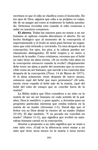 escritura es que el odio se clasifica como el homicidio. En
los ojos de Dios, alguien que odia a su prójimo es culpa-
ble de su sangre así como si realmente lo habría asesina-
do. Debemos recordar esto cuando el odio comienza a
subir en nuestros corazones.
    El aborto. Todas las razones para no matar a un ser
humano se aplican cuando discutimos el aborto. Es un
hecho biológico que al momento de la concepción el
espermatozoide y el óvulo se unen para formar un organ-
ismo que está viviendo y creciendo. Un mes después de la
concepción, los ojos, los pies, y la cabeza pueden ser
claramente distinguidos. El bebé respira y se nutre a
través de la madre. Como cristianos, creemos que el bebé
no nato tiene un alma eterna. ¿Si no recibe esta alma en
la concepción entonces cuando la recibe? ¿Seguramente
debe tener un alma a partir del momento que es recono-
cible como un ser humano, que sucede a los cuarenta días
después de la concepción (Time, 14 de Marzo de 1977).
Si el alma solamente viene después de nueve meses,
entonces ¿qué del bebé que nace prematuro? ¿Si sola-
mente viene cuando el bebé sale de la matriz, ¿qué del
bebé del tubo de ensayo que se concibe fuera de la
matriz?
    La Biblia indica que Dios considera a un niño en la
matriz de ser un ser humano en cada sentido de la pal-
abra. Dios le santificó, o puso aparte, a Jeremías para un
propósito particular mientras que estaba todavía en la
matriz de su madre (Jeremías 1:5). David dijo que el
Señor era su Dios desde la vientre de su madre (Salmo
22:10). El dijo también, “Y en pecado me concibió mi
madre” (Salmo 51:5), que significa que recibió su natu-
raleza humana carnal en la concepción.
    Abortar a proposito a un niño significa que se mata a
este niño vivo. ¿Cuál es la diferencia entre matar a un
niño que tiene unos meses en la matriz o unos meses

                           184
 