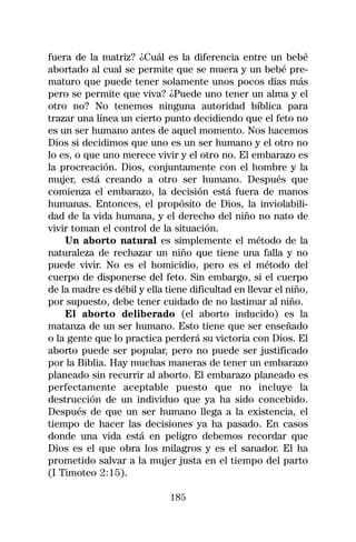 fuera de la matriz? ¿Cuál es la diferencia entre un bebé
abortado al cual se permite que se muera y un bebé pre-
maturo que puede tener solamente unos pocos días más
pero se permite que viva? ¿Puede uno tener un alma y el
otro no? No tenemos ninguna autoridad bíblica para
trazar una línea un cierto punto decidiendo que el feto no
es un ser humano antes de aquel momento. Nos hacemos
Dios si decidimos que uno es un ser humano y el otro no
lo es, o que uno merece vivir y el otro no. El embarazo es
la procreación. Dios, conjuntamente con el hombre y la
mujer, está creando a otro ser humano. Después que
comienza el embarazo, la decisión está fuera de manos
humanas. Entonces, el propósito de Dios, la inviolabili-
dad de la vida humana, y el derecho del niño no nato de
vivir toman el control de la situación.
    Un aborto natural es simplemente el método de la
naturaleza de rechazar un niño que tiene una falla y no
puede vivir. No es el homicidio, pero es el método del
cuerpo de disponerse del feto. Sin embargo, si el cuerpo
de la madre es débil y ella tiene dificultad en llevar el niño,
por supuesto, debe tener cuidado de no lastimar al niño.
    El aborto deliberado (el aborto inducido) es la
matanza de un ser humano. Esto tiene que ser enseñado
o la gente que lo practica perderá su victoria con Dios. El
aborto puede ser popular, pero no puede ser justificado
por la Biblia. Hay muchas maneras de tener un embarazo
planeado sin recurrir al aborto. El embarazo planeado es
perfectamente aceptable puesto que no incluye la
destrucción de un individuo que ya ha sido concebido.
Después de que un ser humano llega a la existencia, el
tiempo de hacer las decisiones ya ha pasado. En casos
donde una vida está en peligro debemos recordar que
Dios es el que obra los milagros y es el sanador. El ha
prometido salvar a la mujer justa en el tiempo del parto
(I Timoteo 2:15).

                             185
 