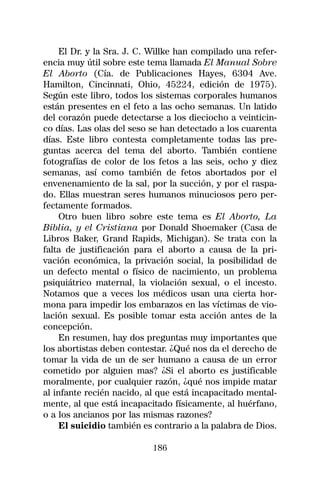 El Dr. y la Sra. J. C. Willke han compilado una refer-
encia muy útil sobre este tema llamada El Manual Sobre
El Aborto (Cía. de Publicaciones Hayes, 6304 Ave.
Hamilton, Cincinnati, Ohio, 45224, edición de 1975).
Según este libro, todos los sistemas corporales humanos
están presentes en el feto a las ocho semanas. Un latido
del corazón puede detectarse a los dieciocho a veinticin-
co días. Las olas del seso se han detectado a los cuarenta
días. Este libro contesta completamente todas las pre-
guntas acerca del tema del aborto. También contiene
fotografías de color de los fetos a las seis, ocho y diez
semanas, así como también de fetos abortados por el
envenenamiento de la sal, por la succión, y por el raspa-
do. Ellas muestran seres humanos minuciosos pero per-
fectamente formados.
     Otro buen libro sobre este tema es El Aborto, La
Biblia, y el Cristiana por Donald Shoemaker (Casa de
Libros Baker, Grand Rapids, Michigan). Se trata con la
falta de justificación para el aborto a causa de la pri-
vación económica, la privación social, la posibilidad de
un defecto mental o físico de nacimiento, un problema
psiquiátrico maternal, la violación sexual, o el incesto.
Notamos que a veces los médicos usan una cierta hor-
mona para impedir los embarazos en las víctimas de vio-
lación sexual. Es posible tomar esta acción antes de la
concepción.
     En resumen, hay dos preguntas muy importantes que
los abortistas deben contestar. ¿Qué nos da el derecho de
tomar la vida de un de ser humano a causa de un error
cometido por alguien mas? ¿Si el aborto es justificable
moralmente, por cualquier razón, ¿qué nos impide matar
al infante recién nacido, al que está incapacitado mental-
mente, al que está incapacitado físicamente, al huérfano,
o a los ancianos por las mismas razones?
     El suicidio también es contrario a la palabra de Dios.

                           186
 
