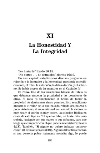 XI
            La Honestidad Y
             La Integridad


    “No hurtarás” Exodo 20:15.
    “No hurtes . . . no defraudes” Marcos 10:19.
    En este capítulo estudiaremos diversas preguntas en
relación a la honradez y la honestidad personal; específi-
camente, el robo, la extorsión, la defraudación, y el sobor-
no. Se habla acerca de las mentiras en el Capítulo IV  .
    El robo. Uno de las enseñanzas básicas de Biblia es
que debemos respetar la propiedad y las posesiones de
otros. El robo es simplemente el hecho de tomar la
propiedad de alguien mas sin su permiso. Esto se aplica no
importa si el valor de lo que ha sido robado sea mucho o
poco. Asimismo, el robo está mal aun cuando la víctima es
muy rica y el ladrón es muy pobre. La solución Biblica en
casos de este tipo es, “El que hurtaba, no hurte más, sino
trabaje, haciendo con sus manos lo que es bueno, para que
tenga qué compartir con el que padece necesidad” (Efesios
4:28). También, “Si alguno no quiere trabajar, tampoco
coma” (II Tesalonicenses 3:10). Algunas filosofías enseñan
si una persona pobre realmente necesita algo, lo puede

                            189
 