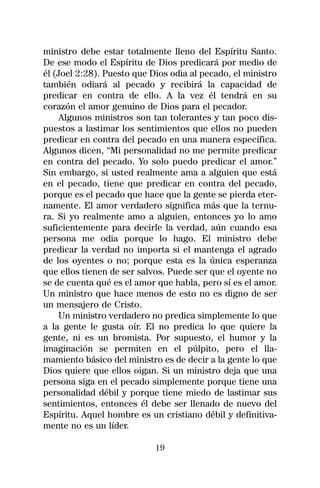 ministro debe estar totalmente lleno del Espíritu Santo.
De ese modo el Espíritu de Dios predicará por medio de
él (Joel 2:28). Puesto que Dios odia al pecado, el ministro
también odiará al pecado y recibirá la capacidad de
predicar en contra de ello. A la vez él tendrá en su
corazón el amor genuino de Dios para el pecador.
     Algunos ministros son tan tolerantes y tan poco dis-
puestos a lastimar los sentimientos que ellos no pueden
predicar en contra del pecado en una manera específica.
Algunos dicen, “Mi personalidad no me permite predicar
en contra del pecado. Yo solo puedo predicar el amor.”
Sin embargo, si usted realmente ama a alguien que está
en el pecado, tiene que predicar en contra del pecado,
porque es el pecado que hace que la gente se pierda eter-
namente. El amor verdadero significa más que la ternu-
ra. Si yo realmente amo a alguien, entonces yo lo amo
suficientemente para decirle la verdad, aún cuando esa
persona me odia porque lo hago. El ministro debe
predicar la verdad no importa si el mantenga el agrado
de los oyentes o no; porque esta es la única esperanza
que ellos tienen de ser salvos. Puede ser que el oyente no
se de cuenta qué es el amor que habla, pero sí es el amor.
Un ministro que hace menos de esto no es digno de ser
un mensajero de Cristo.
     Un ministro verdadero no predica simplemente lo que
a la gente le gusta oír. El no predica lo que quiere la
gente, ni es un bromista. Por supuesto, el humor y la
imaginación se permiten en el púlpito, pero el lla-
mamiento básico del ministro es de decir a la gente lo que
Dios quiere que ellos oigan. Si un ministro deja que una
persona siga en el pecado simplemente porque tiene una
personalidad débil y porque tiene miedo de lastimar sus
sentimientos, entonces él debe ser llenado de nuevo del
Espíritu. Aquel hombre es un cristiano débil y definitiva-
mente no es un líder.

                            19
 
