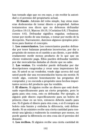 han tomado algo que no era suyo, y sin recibir la autori-
dad o el permiso del propietario actual.
    El fraude. Además del robo simple, hay otras man-
eras deshonestas de tomar dinero o propiedad. Ambos
testamentos nos dicen que no debemos defraudar
(Levítico 19:13, Marcos 10:19, I Corintios 6:8, I Tesaloni-
censes 4:6). Defraudar significa engañar, embaucar,
tomar por medio de una trampa, o tomar por medio de la
decepción. Nuevamente, daremos algunos ejemplos prác-
ticos para ilustrar el concepto.
1. Los comerciantes. Los comerciantes pueden defrau-
dar por tener balanzas pesadoras incorrectas, por dar a
propósito de menos en el cambio a un cliente, o por delib-
eradamente medir menos producto de lo que que un
cliente realmente paga. Ellos pueden defraudar también
por dar mercaderías dañadas al cliente que no sabe.
2. Las ventas. Un vendedor puede defraudar por dar
descripciones exageradas y crear unas impresiones fal-
sas. Si usted es un vendedor, vende algo acerca del cual
usted puede dar una recomendación buena sin mentir. Si
vende algo, conteste honestamente las preguntas del
comprador, y no esconda a propósito unos hechos impor-
tantes acerca del producto que ha vendido.
3. El dinero. Si alguien recibe un dinero que está desti-
nado específicamente para un cierto propósito, pero lo
gasta para otra cosa, esto es defraudar. Por ejemplo, si
alguien pide dinero específicamente para un boleto de
primera clase en un tren, entonces debería usarlo para
eso. Si él gasta el dinero para otra cosa, o si él compra un
boleto más barato y embolsa la diferencia, está defrau-
dando. Si un ministro recibe una cierta cantidad para con-
struir una iglesia y realmente la construye por menos, no
puede gastar la diferencia en otra cosa sin el permiso del
donante.
4. Los recibos. Si alguien recibe una cierta cantidad de

                            192
 