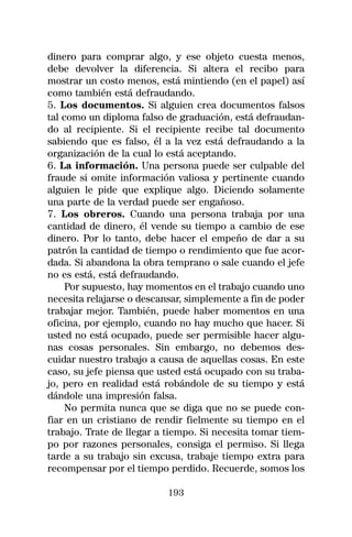 dinero para comprar algo, y ese objeto cuesta menos,
debe devolver la diferencia. Si altera el recibo para
mostrar un costo menos, está mintiendo (en el papel) así
como también está defraudando.
5. Los documentos. Si alguien crea documentos falsos
tal como un diploma falso de graduación, está defraudan-
do al recipiente. Si el recipiente recibe tal documento
sabiendo que es falso, él a la vez está defraudando a la
organización de la cual lo está aceptando.
6. La información. Una persona puede ser culpable del
fraude si omite información valiosa y pertinente cuando
alguien le pide que explique algo. Diciendo solamente
una parte de la verdad puede ser engañoso.
7. Los obreros. Cuando una persona trabaja por una
cantidad de dinero, él vende su tiempo a cambio de ese
dinero. Por lo tanto, debe hacer el empeño de dar a su
patrón la cantidad de tiempo o rendimiento que fue acor-
dada. Si abandona la obra temprano o sale cuando el jefe
no es está, está defraudando.
     Por supuesto, hay momentos en el trabajo cuando uno
necesita relajarse o descansar, simplemente a fin de poder
trabajar mejor. También, puede haber momentos en una
oficina, por ejemplo, cuando no hay mucho que hacer. Si
usted no está ocupado, puede ser permisible hacer algu-
nas cosas personales. Sin embargo, no debemos des-
cuidar nuestro trabajo a causa de aquellas cosas. En este
caso, su jefe piensa que usted está ocupado con su traba-
jo, pero en realidad está robándole de su tiempo y está
dándole una impresión falsa.
     No permita nunca que se diga que no se puede con-
fiar en un cristiano de rendir fielmente su tiempo en el
trabajo. Trate de llegar a tiempo. Si necesita tomar tiem-
po por razones personales, consiga el permiso. Si llega
tarde a su trabajo sin excusa, trabaje tiempo extra para
recompensar por el tiempo perdido. Recuerde, somos los

                           193
 
