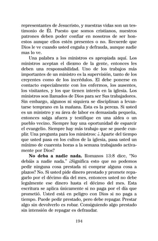representantes de Jesucristo, y nuestras vidas son un tes-
timonio de Él. Puesto que somos cristianos, nuestros
patrones deben poder confiar en nosotros de ser hon-
estos aunque ellos estén presentes o no. Recuerde que
Dios le ve cuando usted engaña y defrauda, aunque nadie
mas lo ve.
     Una palabra a los ministros es apropiada aquí. Los
ministros aceptan el diezmo de la gente, entonces les
deben una responsabilidad. Uno de los trabajos más
importantes de un ministro es la supervisión, tanto de los
creyentes como de los incrédulos. El debe ponerse en
contacto especialmente con los enfermos, los ausentes,
los visitantes, y los que tienen interés en la iglesia. Los
ministros son llamados de Dios para ser Sus trabajadores.
Sin embargo, algunos ni siquiera se disciplinan a levan-
tarse temprano en la mañana. Esta es la pereza. Si usted
es un ministro y su área de labor es demasiada pequeña,
entonces salga afuera y testifique en una aldea o un
pueblo vecino. Siempre hay una oportunidad de esparcir
el evangelio. Siempre hay más trabajo que se puede cun-
plir. Una pregunta para los ministros: ¿ Aparte del tiempo
que usted pasa en los cultos de la iglesia, pasa usted un
mínimo de cuarenta horas a la semana trabajando activa-
mente por Dios?
     No deba a nadie nada. Romanos 13:8 dice, “No
debáis a nadie nada.” ¿Significa esto que no podemos
pedir ninguna cosa prestada ni comprar alguna cosa a
plazos? No. Si usted pide dinero prestado y promete repa-
garlo por el décimo día del mes, entonces usted no debe
legalmente ese dinero hasta el décimo del mes. Esta
escritura se aplica únicamente si no paga por el día que
prometió. Usted está en peligro con Dios si no paga a
tiempo. Puede pedir prestado, pero debe repagar. Prestar
algo sin devolverlo es robar. Consiguiendo algo prestado
sin intensión de repagar es defraudar.

                           194
 