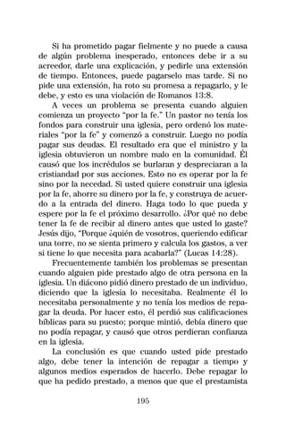 Si ha prometido pagar fielmente y no puede a causa
de algún problema inesperado, entonces debe ir a su
acreedor, darle una explicación, y pedirle una extensión
de tiempo. Entonces, puede pagarselo mas tarde. Si no
pide una extensión, ha roto su promesa a repagarlo, y le
debe, y esto es una violación de Romanos 13:8.
     A veces un problema se presenta cuando alguien
comienza un proyecto “por la fe.” Un pastor no tenía los
fondos para construir una iglesia, pero ordenó los mate-
riales “por la fe” y comenzó a construir. Luego no podía
pagar sus deudas. El resultado era que el ministro y la
iglesia obtuvieron un nombre malo en la comunidad. Él
causó que los incrédulos se burlaran y despreciaran a la
cristiandad por sus acciones. Esto no es operar por la fe
sino por la necedad. Si usted quiere construir una iglesia
por la fe, ahorre su dinero por la fe, y construya de acuer-
do a la entrada del dinero. Haga todo lo que pueda y
espere por la fe el próximo desarrollo. ¿Por qué no debe
tener la fe de recibir al dinero antes que usted lo gaste?
Jesús dijo, “Porque ¿quién de vosotros, queriendo edificar
una torre, no se sienta primero y calcula los gastos, a ver
si tiene lo que necesita para acabarla?” (Lucas 14:28).
     Frecuentemente también los problemas se presentan
cuando alguien pide prestado algo de otra persona en la
iglesia. Un diácono pidió dinero prestado de un individuo,
diciendo que la iglesia lo necesitaba. Realmente él lo
necesitaba personalmente y no tenía los medios de repa-
gar la deuda. Por hacer esto, él perdió sus calificaciones
bíblicas para su puesto; porque mintió, debía dinero que
no podía repagar, y causó que otros perdieran confianza
en la iglesia.
     La conclusión es que cuando usted pide prestado
algo, debe tener la intención de repagar a tiempo y
algunos medios esperados de hacerlo. Debe repagar lo
que ha pedido prestado, a menos que que el prestamista

                            195
 