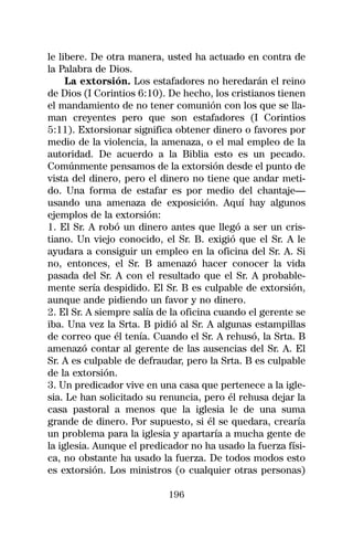 le libere. De otra manera, usted ha actuado en contra de
la Palabra de Dios.
     La extorsión. Los estafadores no heredarán el reino
de Dios (I Corintios 6:10). De hecho, los cristianos tienen
el mandamiento de no tener comunión con los que se lla-
man creyentes pero que son estafadores (I Corintios
5:11). Extorsionar significa obtener dinero o favores por
medio de la violencia, la amenaza, o el mal empleo de la
autoridad. De acuerdo a la Biblia esto es un pecado.
Comúnmente pensamos de la extorsión desde el punto de
vista del dinero, pero el dinero no tiene que andar meti-
do. Una forma de estafar es por medio del chantaje—
usando una amenaza de exposición. Aquí hay algunos
ejemplos de la extorsión:
1. El Sr. A robó un dinero antes que llegó a ser un cris-
tiano. Un viejo conocido, el Sr. B. exigió que el Sr. A le
ayudara a consiguir un empleo en la oficina del Sr. A. Si
no, entonces, el Sr. B amenazó hacer conocer la vida
pasada del Sr. A con el resultado que el Sr. A probable-
mente sería despidido. El Sr. B es culpable de extorsión,
aunque ande pidiendo un favor y no dinero.
2. El Sr. A siempre salía de la oficina cuando el gerente se
iba. Una vez la Srta. B pidió al Sr. A algunas estampillas
de correo que él tenía. Cuando el Sr. A rehusó, la Srta. B
amenazó contar al gerente de las ausencias del Sr. A. El
Sr. A es culpable de defraudar, pero la Srta. B es culpable
de la extorsión.
3. Un predicador vive en una casa que pertenece a la igle-
sia. Le han solicitado su renuncia, pero él rehusa dejar la
casa pastoral a menos que la iglesia le de una suma
grande de dinero. Por supuesto, si él se quedara, crearía
un problema para la iglesia y apartaría a mucha gente de
la iglesia. Aunque el predicador no ha usado la fuerza físi-
ca, no obstante ha usado la fuerza. De todos modos esto
es extorsión. Los ministros (o cualquier otras personas)

                            196
 