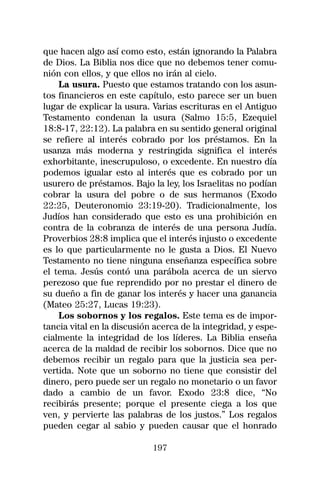 que hacen algo así como esto, están ignorando la Palabra
de Dios. La Biblia nos dice que no debemos tener comu-
nión con ellos, y que ellos no irán al cielo.
    La usura. Puesto que estamos tratando con los asun-
tos financieros en este capítulo, esto parece ser un buen
lugar de explicar la usura. Varias escrituras en el Antiguo
Testamento condenan la usura (Salmo 15:5, Ezequiel
18:8-17, 22:12). La palabra en su sentido general original
se refiere al interés cobrado por los préstamos. En la
usanza más moderna y restringida significa el interés
exhorbitante, inescrupuloso, o excedente. En nuestro día
podemos igualar esto al interés que es cobrado por un
usurero de préstamos. Bajo la ley, los Israelitas no podían
cobrar la usura del pobre o de sus hermanos (Exodo
22:25, Deuteronomio 23:19-20). Tradicionalmente, los
Judíos han considerado que esto es una prohibición en
contra de la cobranza de interés de una persona Judía.
Proverbios 28:8 implica que el interés injusto o excedente
es lo que particularmente no le gusta a Dios. El Nuevo
Testamento no tiene ninguna enseñanza específica sobre
el tema. Jesús contó una parábola acerca de un siervo
perezoso que fue reprendido por no prestar el dinero de
su dueño a fin de ganar los interés y hacer una ganancia
(Mateo 25:27, Lucas 19:23).
    Los sobornos y los regalos. Este tema es de impor-
tancia vital en la discusión acerca de la integridad, y espe-
cialmente la integridad de los líderes. La Biblia enseña
acerca de la maldad de recibir los sobornos. Dice que no
debemos recibir un regalo para que la justicia sea per-
vertida. Note que un soborno no tiene que consistir del
dinero, pero puede ser un regalo no monetario o un favor
dado a cambio de un favor. Exodo 23:8 dice, “No
recibirás presente; porque el presente ciega a los que
ven, y pervierte las palabras de los justos.” Los regalos
pueden cegar al sabio y pueden causar que el honrado

                            197
 