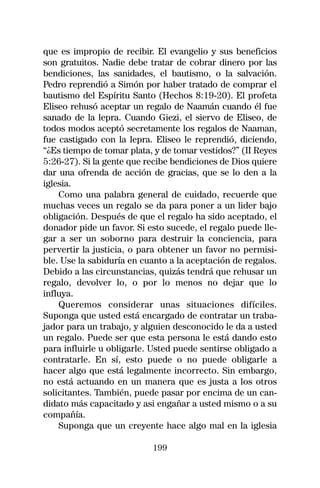 que es impropio de recibir. El evangelio y sus beneficios
son gratuitos. Nadie debe tratar de cobrar dinero por las
bendiciones, las sanidades, el bautismo, o la salvación.
Pedro reprendió a Simón por haber tratado de comprar el
bautismo del Espíritu Santo (Hechos 8:19-20). El profeta
Eliseo rehusó aceptar un regalo de Naamán cuando él fue
sanado de la lepra. Cuando Giezi, el siervo de Eliseo, de
todos modos aceptó secretamente los regalos de Naaman,
fue castigado con la lepra. Eliseo le reprendió, diciendo,
“¿Es tiempo de tomar plata, y de tomar vestidos?” (II Reyes
5:26-27). Si la gente que recibe bendiciones de Dios quiere
dar una ofrenda de acción de gracias, que se lo den a la
iglesia.
    Como una palabra general de cuidado, recuerde que
muchas veces un regalo se da para poner a un lider bajo
obligación. Después de que el regalo ha sido aceptado, el
donador pide un favor. Si esto sucede, el regalo puede lle-
gar a ser un soborno para destruir la conciencia, para
pervertir la justicia, o para obtener un favor no permisi-
ble. Use la sabiduría en cuanto a la aceptación de regalos.
Debido a las circunstancias, quizás tendrá que rehusar un
regalo, devolver lo, o por lo menos no dejar que lo
influya.
    Queremos considerar unas situaciones difíciles.
Suponga que usted está encargado de contratar un traba-
jador para un trabajo, y alguien desconocido le da a usted
un regalo. Puede ser que esta persona le está dando esto
para influirle u obligarle. Usted puede sentirse obligado a
contratarle. En sí, esto puede o no puede obligarle a
hacer algo que está legalmente incorrecto. Sin embargo,
no está actuando en un manera que es justa a los otros
solicitantes. También, puede pasar por encima de un can-
didato más capacitado y asi engañar a usted mismo o a su
compañía.
    Suponga que un creyente hace algo mal en la iglesia

                           199
 
