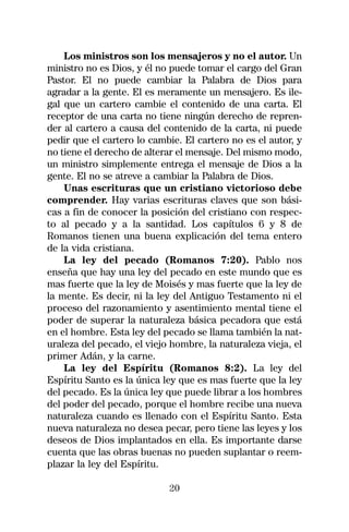 Los ministros son los mensajeros y no el autor. Un
ministro no es Dios, y él no puede tomar el cargo del Gran
Pastor. El no puede cambiar la Palabra de Dios para
agradar a la gente. El es meramente un mensajero. Es ile-
gal que un cartero cambie el contenido de una carta. El
receptor de una carta no tiene ningún derecho de repren-
der al cartero a causa del contenido de la carta, ni puede
pedir que el cartero lo cambie. El cartero no es el autor, y
no tiene el derecho de alterar el mensaje. Del mismo modo,
un ministro simplemente entrega el mensaje de Dios a la
gente. El no se atreve a cambiar la Palabra de Dios.
    Unas escrituras que un cristiano victorioso debe
comprender. Hay varias escrituras claves que son bási-
cas a fin de conocer la posición del cristiano con respec-
to al pecado y a la santidad. Los capítulos 6 y 8 de
Romanos tienen una buena explicación del tema entero
de la vida cristiana.
    La ley del pecado (Romanos 7:20). Pablo nos
enseña que hay una ley del pecado en este mundo que es
mas fuerte que la ley de Moisés y mas fuerte que la ley de
la mente. Es decir, ni la ley del Antiguo Testamento ni el
proceso del razonamiento y asentimiento mental tiene el
poder de superar la naturaleza básica pecadora que está
en el hombre. Esta ley del pecado se llama también la nat-
uraleza del pecado, el viejo hombre, la naturaleza vieja, el
primer Adán, y la carne.
    La ley del Espíritu (Romanos 8:2). La ley del
Espíritu Santo es la única ley que es mas fuerte que la ley
del pecado. Es la única ley que puede librar a los hombres
del poder del pecado, porque el hombre recibe una nueva
naturaleza cuando es llenado con el Espíritu Santo. Esta
nueva naturaleza no desea pecar, pero tiene las leyes y los
deseos de Dios implantados en ella. Es importante darse
cuenta que las obras buenas no pueden suplantar o reem-
plazar la ley del Espíritu.

                            20
 