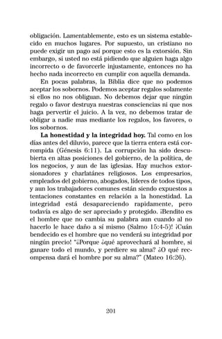 obligación. Lamentablemente, esto es un sistema estable-
cido en muchos lugares. Por supuesto, un cristiano no
puede exigir un pago así porque esto es la extorsión. Sin
embargo, si usted no está pidiendo que alguien haga algo
incorrecto o de favorcerle injustamente, entonces no ha
hecho nada incorrecto en cumplir con aquella demanda.
    En pocas palabras, la Biblia dice que no podemos
aceptar los sobornos. Podemos aceptar regalos solamente
si ellos no nos obliguan. No debemos dejar que ningún
regalo o favor destruya nuestras consciencias ni que nos
haga pervertir el juicio. A la vez, no debemos tratar de
obligar a nadie mas mediante los regalos, los favores, o
los sobornos.
    La honestidad y la integridad hoy. Tal como en los
días antes del diluvio, parece que la tierra entera está cor-
rompida (Génesis 6:11). La corrupción ha sido descu-
bierta en altas posiciones del gobierno, de la política, de
los negocios, y aun de las iglesias. Hay muchos extor-
sionadores y charlatánes religiosos. Los empresarios,
empleados del gobierno, abogados, líderes de todos tipos,
y aun los trabajadores comunes están siendo expuestos a
tentaciones constantes en relación a la honestidad. La
integridad está desapareciendo rapidamente, pero
todavía es algo de ser apreciado y protegido. ¡Bendito es
el hombre que no cambia su palabra aun cuando al no
hacerlo le hace daño a sí mismo (Salmo 15:4-5)! ¡Cuán
bendecido es el hombre que no venderá su integridad por
ningún precio! “¿Porque ¿qué aprovechará al hombre, si
ganare todo el mundo, y perdiere su alma? ¿O qué rec-
ompensa dará el hombre por su alma?” (Mateo 16:26).




                            201
 