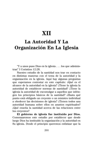 XII
     La Autoridad Y La
 Organización En La Iglesia


    “Y a unos puso Dios en la iglesia . . . los que adminis-
tran” I Corintios 12:28.
    Nuestro estudio de la santidad nos trae en contacto
en distintas maneras con el tema de la autoridad y la
organización en la iglesia. Aquí hay algunas preguntas
que esperamos contestar en este capítulo: ¿Qué es el
alcance de la autoridad en la iglesia? ¿Tiene la iglesia la
autoridad de establecer normas de santidad? ¿Tiene la
iglesia la autoridad de excomulgar a aquellos que infrin-
gen los principios básicos de la santidad? ¿Hasta qué
punto está obligado un creyente o un ministro individual
a obedecer las decisiones de iglesia? ¿Tienen todos una
autoridad humana sobre ellos en asuntos espirituales?
¿Qué enseña la santidad acerca de las relaciones entre
los creyentes?
    El gobierno de iglesia fue instituido por Dios.
Comenzaremos este estudio por establecer que desde
luego Dios ha instituido la organización y la autoridad en
Su iglesia. Desde el principio queremos enfatizar que la

                            203
 