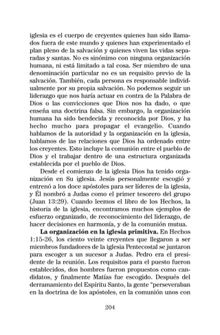 iglesia es el cuerpo de creyentes quienes han sido llama-
dos fuera de este mundo y quienes han experimentado el
plan pleno de la salvación y quienes viven las vidas sepa-
radas y santas. No es sinónimo con ninguna organización
humana, ni está limitado a tal cosa. Ser miembro de una
denominación particular no es un requisito previo de la
salvación. También, cada persona es responsable individ-
ualmente por su propia salvación. No podemos seguir un
liderazgo que nos haría actuar en contra de la Palabra de
Dios o las convicciones que Dios nos ha dado, o que
enseña una doctrina falsa. Sin embargo, la organización
humana ha sido bendecida y reconocida por Dios, y ha
hecho mucho para propagar el evangelio. Cuando
hablamos de la autoridad y la organización en la iglesia,
hablamos de las relaciones que Dios ha ordenado entre
los creyentes. Esto incluye la comunión entre el pueblo de
Dios y el trabajar dentro de una estructura organizada
establecida por el pueblo de Dios.
    Desde el comienzo de la iglesia Dios ha tenido orga-
nización en Su iglesia. Jesús personalmente escogió y
entrenó a los doce apóstoles para ser líderes de la iglesia,
y Él nombró a Judas como el primer tesorero del grupo
(Juan 13:29). Cuando leemos el libro de los Hechos, la
historia de la iglesia, encontramos muchos ejemplos de
esfuerzo organizado, de reconocimiento del liderazgo, de
hacer decisiones en harmonía, y de la comunión mutua.
    La organización en la iglesia primitiva. En Hechos
1:15-26, los ciento veinte creyentes que llegaron a ser
miembros fundadores de la iglesia Pentecostal se juntaron
para escoger a un sucesor a Judas. Pedro era el presi-
dente de la reunión. Los requisitos para el puesto fueron
establecidos, dos hombres fueron propuestos como can-
didatos, y finalmente Matías fue escogido. Después del
derramamiento del Espíritu Santo, la gente “perseveraban
en la doctrina de los apóstoles, en la comunión unos con

                            204
 