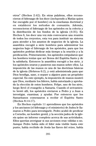 otros” (Hechos 2:42). En otras palabras, ellos recono-
cieron el liderazgo de los doce (incluyendo a Matías quien
fue escogido por el hombre) en la enseñanza doctrinal y
en establecer los métodos de comunión. Además,
reconocieron el liderazgo de los apóstoles en la colecta y
la distribución de los fondos de la iglesia (4:35). En
Hechos 6, los doce una vez más convocaron una reunión
de todos los creyentes, esta vez para instituir un sistema
para atender a los asuntos de negocios de la iglesia. La
asamblea escogió a siete hombres para administrar los
negocios bajo el liderazgo de los apóstoles, para que los
apóstoles podrían dedicar más tiempo a la oración y a la
predicación. Primeramente, los apóstoles estipularon que
los hombres tenían que ser llenos del Espíritu Santo y de
la sabiduría. Entonces la asamblea escogió a los siete, y
los apóstoles oraron y pusieron sus manos sobre ellos. La
imposición de las manos es una de las doctrinas básicas
de la iglesia (Hebreos 6:2), y está administrada para que
Dios bendiga, sane, o separe a alguien para un propósito
especial. En este ejemplo, la imposición de manos mostró
que Dios, mediante los líderes, había autorizado y aproba-
do la elección de estos hombres. Felipe, uno de los siete,
luego llevó el evangelio a Samaria. Cuando el avivamien-
to brotó allí, los apóstoles enviaron a Pedro y a Juan a
investigar, examinar, y ayudar. Fue entonces que los
Samaritanos comenzaron a recibir el Espíritu Santo
(Hechos 8:14-17).
    En Hechos capítulo 11 aprendimos que los apóstoles
y los ancianos (el liderazgo y el ministerio) de Judea le lla-
maron a Pedro para investigarle. Pedro acabó de predicar
a Cornelio, un hombre gentil, y la sección judea de la igle-
sia quiso un informe completo acerca de sus actividades.
Ellos querían averiguar si sus acciones eran válidas o no.
Aunque Pedro había sido el líder más visible hasta este
punto, había recibido de Jesús las llaves del reino, había

                             205
 