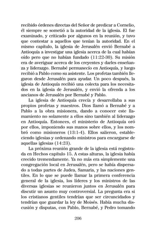 recibido órdenes directas del Señor de predicar a Cornelio,
él siempre se sometió a la autoridad de la iglesia. El fue
examinado, y criticado por algunos en la reunión, y tuvo
que contestar a aquellos que tenían la autoridad. En el
mismo capítulo, la iglesia de Jerusalén envió Bernabé a
Antioquía a investigar una iglesia acerca de la cual habían
oído pero que no habían fundado (11:22-30). Su misión
era de averiguar acerca de los creyentes y darles enseñan-
za y liderazgo. Bernabé permanecío en Antioquía, y luego
recibió a Pablo como su asistente. Los profetas también lle-
garon desde Jerusalén para ayudar. Un poco después, la
iglesia de Antioquía recibió una colecta para los necesita-
dos en la iglesia de Jerusalén, y envió la ofrenda a los
ancianos de Jerusalén por Bernabé y Pablo.
     La iglesia de Antioquía crecía y desarrollaba a sus
propios profetas y maestros. Dios llamó a Bernabé y a
Pablo a la obra misionera, dando a conocer este lla-
mamiento no solamente a ellos sino también al liderazgo
en Antioquía. Entonces, el ministerio de Antioquía oró
por ellos, imponiendo sus manos sobre ellos, y los nom-
bró como misioneros (13:1-4). Ellos salieron, estable-
ciendo iglesias y ordenando ministros para encargarse de
aquellas iglesias (14:23).
     La próxima reunión grande de la iglesia está registra-
da en Hechos capítulo 15. A estas alturas, la iglesia había
crecido tremendamente. Ya no más era simplemente una
congregación local en Jerusalén, pero se había dispersa-
do a todas partes de Judea, Samaria, y las naciones gen-
tiles. En lo que se puede llamar la primera conferencia
general de la iglesia, los líderes y los ministros de las
diversas iglesias se reunieron juntos en Jerusalén para
discutir un asunto muy controversial. La pregunta era si
los cristianos gentiles tendrían que ser circuncidados y
tendrían que guardar la ley de Moisés. Había mucha dis-
cusión y disputas, con Pablo, Bernabé, y Pedro tomando

                            206
 