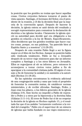 la posición que los gentiles no tenían que hacer aquellas
cosas. Ciertos creyentes fariseos tomaron el punto de
vista opuesto. Santiago, el hermano del Señor, era el pres-
idente de la reunión, y él dio la decisión final que la may-
oría de la convención apoyó. Después de hacerse la
decisión, la iglesia entera se unió detrás del resultado y
escogió representantes para comunicar la declaración de
doctrina a las iglesias locales. Claramente la iglesia ejer-
ció su autoridad para decidir qué era obligatorio a los
gentiles en relación a la ley de Moisés. Específicamente,
ellos decidieron que los gentiles tendrían que hacer cua-
tro cosas, porque, en sus palabras, “ha parecido bien al
Espíritu Santo y a nosotros” (15:28-29).
    Después de esta reunión Pablo llegó a ser la figura
mayor en el libro de los Hechos. Aunque su posición había
sido vindicada totalmente, Pablo se fue a Jerusalén
después de su tercer viaje misionero para dar un informe
completo a Santiago y a los otros líderes en Jerusalén.
Ellos se regocijaron al oír su informe, pero entonces le
aconsejaron a tomar ciertos votos judíos a fin de
apaciguar a la comunidad cristiana judía. El siguio el con-
sejo a fin de fomentar la unidad y en sumisión a la autori-
dad (Hechos 21:18-26).
    En las epístolas encontramos la evidencia adicional
de una congregación unida y sana que tenía el propósito
de fomentar la comunión mutua, de establecer normas
ministeriales, y de recibir ofrendas. Santiago, Pedro, y
Juan eran los pilares, o los líderes generales de la iglesia
(Gálatas 2:9). Este hecho no impedió a Pablo de repren-
der a Pedro y a otros por la hipocresía y la doctrina falsa
(Gálatas 2:11-14). El error de Pedro fue el de no respetar
la decisión de la iglesia en Hechos capítulo 15, y el resul-
tado fue que él no andubo “rectamente conforme a la ver-
dad del evangelio.” Pablo era el supervisor de un número
de iglesias que había fundado en sus viajes misioneros y

                            207
 