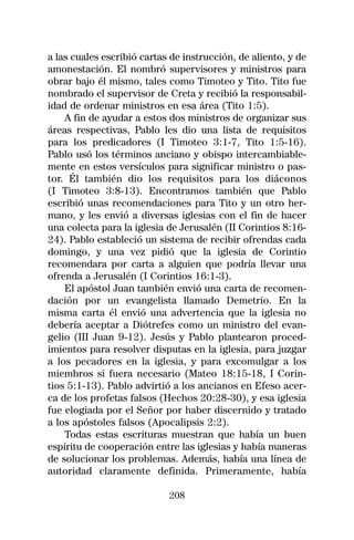 a las cuales escribió cartas de instrucción, de aliento, y de
amonestación. El nombró supervisores y ministros para
obrar bajo él mismo, tales como Timoteo y Tito. Tito fue
nombrado el supervisor de Creta y recibió la responsabil-
idad de ordenar ministros en esa área (Tito 1:5).
    A fin de ayudar a estos dos ministros de organizar sus
áreas respectivas, Pablo les dio una lista de requisitos
para los predicadores (I Timoteo 3:1-7, Tito 1:5-16).
Pablo usó los términos anciano y obispo intercambiable-
mente en estos versículos para significar ministro o pas-
tor. Él también dio los requisitos para los diáconos
(I Timoteo 3:8-13). Encontramos también que Pablo
escribió unas recomendaciones para Tito y un otro her-
mano, y les envió a diversas iglesias con el fin de hacer
una colecta para la iglesia de Jerusalén (II Corintios 8:16-
24). Pablo estableció un sistema de recibir ofrendas cada
domingo, y una vez pidió que la iglesia de Corintio
recomendara por carta a alguien que podría llevar una
ofrenda a Jerusalén (I Corintios 16:1-3).
    El apóstol Juan también envió una carta de recomen-
dación por un evangelista llamado Demetrio. En la
misma carta él envió una advertencia que la iglesia no
debería aceptar a Diótrefes como un ministro del evan-
gelio (III Juan 9-12). Jesús y Pablo plantearon proced-
imientos para resolver disputas en la iglesia, para juzgar
a los pecadores en la iglesia, y para excomulgar a los
miembros si fuera necesario (Mateo 18:15-18, I Corin-
tios 5:1-13). Pablo advirtió a los ancianos en Efeso acer-
ca de los profetas falsos (Hechos 20:28-30), y esa iglesia
fue elogiada por el Señor por haber discernido y tratado
a los apóstoles falsos (Apocalipsis 2:2).
    Todas estas escrituras muestran que había un buen
espíritu de cooperación entre las iglesias y había maneras
de solucionar los problemas. Además, había una línea de
autoridad claramente definida. Primeramente, había

                            208
 