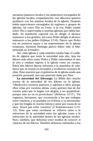 ancianos (pastores locales y los asistentes) encargados de
las iglesias locales, conjuntamente con diáconos quienes
ayudaron con los asuntos locales de la iglesia. Después
había supervisores encargados de regiones o grupos de
iglesias, tal como Tito en Creta. A la vez, Pablo estaba
sobre Tito y supervisaba a muchas iglesias que había fun-
dado. Su ministerio especial era de dirigir el alcance
misionero a los gentiles, tal como Pedro dirigía el alcance
misionero a los judíos (Gálatas 2:7-8). Parece que Pedro
era un portavoz mayor y un representante de la iglesia
temprana, mientras Santiago parece haber sido el líder
principal en Jerusalén.
    Así, cada iglesia y cada ministro estaba bajo el cuida-
do de alguien que tenía la autoridad más alta. Aun los
líderes más altos como Pedro y Pablo exhortaban el uno
al otro y estaban sujetos a la iglesia como un cuerpo.
Estos dos líderes dieron informes a la asamblea de min-
istros que se reunió en Jerusalén y recibieron consejos de
ellos. Esto muestra que el gobierno de la iglesia anula una
posición personal, aun una posición dada por Dios.
    La autoridad del liderazgo. La Biblia dice mucho
acerca de la autoridad de los líderes en la iglesia.
“Obedeced a vuestros pastores, y sujetaos a ellos; porque
ellos velan por vuestras almas, como quienes han de dar
cuenta; para que lo hagan con alegría, y no quejándose,
porque esto no os es provechoso” (Hebreos 13:17). “Os
rogamos, hermanos, que reconozcáis a los que trabajan
entre vosotros, y os presiden en el Señor, y os amonestan;
y que los tengáis en mucha estima y amor por causa de su
obra. Tened paz entre vosotros” (I Tesalonicenses 5:12-
13). Note que estas escrituras se refieren tanto a la
estructura de la autoridad entre las iglesias como a la
estructura de la autoridad dentro de las iglesias locales.
Note, también, que debemos tener medios de conocer el
carácter de los líderes. También debemos estimarles a los

                           209
 