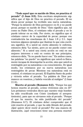 “Todo aquel que es nacido de Dios, no practica el
pecado” (I Juan 3:9). Esta escritura simplemente sig-
nifica que el hijo de Dios no practica el pecado. El no
desea pecar porque ha recibido una nueva naturaleza.
“Porque la simiente de Dios permanece en él; y no puede
pecar, porque es nacido de Dios.” Esto significa que, tal
como su Padre Dios, el cristiano odia el pecado y no lo
puede tolerar en su vida. Por cierto, no significa que el
cristiano carece de la capacidad de pecar; porque eso
contradeciria las enseñanzas de I Juan 1:8 y 2:1. Aquí
tenemos algunos ejemplos que ilustran lo que esta escrit-
ura significa. Si a usted un cierto alimento le enferma,
entonces diría “Lo siento, pero yo no puedo comer este
alimento.” Si a usted una cierta acción no está en sus
mejores intereses o está en contra de sus principios,
entonces diría, “Yo no puedo hacer eso.” En ambos casos,
las palabras “no puedo” no significan que usted es física-
mente incapaz de desempeñar la acción, sino que usted es
restringido por su naturaleza o su conocimiento. De igual
modo, los cristianos por su nueva naturaleza son
restringidos de pecar. Mientras esa naturaleza está en
control, el cristiano no pecará. El Espíritu Santo da poder
y victoria sobre el pecado. “La palabra de Dios per-
manece en vosotros, y habéis vencido al maligno” (I Juan
2:14).
    Muerto al pecado (Romanos 6:2). “Porque los que
hemos muerto al pecado, ¿cómo viviremos aún en él?”
Los próximos versículos dicen que nuestro viejo hombre
ha sido crucificado con Cristo (mediante el arrepen-
timiento), para que no sirvamos más al pecado. “Porque
el que ha muerto, ha sido justificado del pecado”
(Romanos 6:7). El cristiano deber comprender que él
está muerto al pecado, y que ha sido librado del pecado.
¿Qué quiere decir morir al pecado? Por una manera de
ilustración, ¿qué emociones tiene una persona muerta?

                            21
 